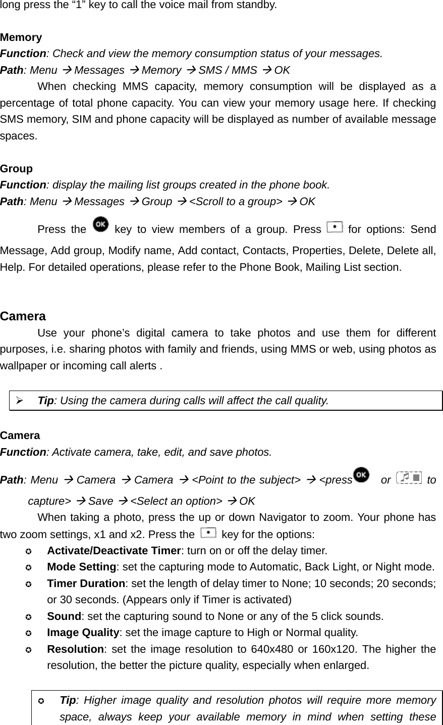 long press the “1” key to call the voice mail from standby.  Memory Function: Check and view the memory consumption status of your messages. Path: Menu Æ Messages Æ Memory Æ SMS / MMS Æ OK When checking MMS capacity, memory consumption will be displayed as a percentage of total phone capacity. You can view your memory usage here. If checking SMS memory, SIM and phone capacity will be displayed as number of available message spaces.  Group Function: display the mailing list groups created in the phone book. Path: Menu Æ Messages Æ Group Æ &lt;Scroll to a group&gt; Æ OK Press the   key to view members of a group. Press   for options: Send Message, Add group, Modify name, Add contact, Contacts, Properties, Delete, Delete all, Help. For detailed operations, please refer to the Phone Book, Mailing List section.   Camera Use your phone’s digital camera to take photos and use them for different purposes, i.e. sharing photos with family and friends, using MMS or web, using photos as wallpaper or incoming call alerts .  ¾ Tip: Using the camera during calls will affect the call quality.  Camera Function: Activate camera, take, edit, and save photos. Path: Menu Æ Camera Æ Camera Æ &lt;Point to the subject&gt; Æ &lt;press   or   to capture&gt; Æ Save Æ &lt;Select an option&gt; Æ OK When taking a photo, press the up or down Navigator to zoom. Your phone has two zoom settings, x1 and x2. Press the    key for the options:  Activate/Deactivate Timer: turn on or off the delay timer.  Mode Setting: set the capturing mode to Automatic, Back Light, or Night mode.  Timer Duration: set the length of delay timer to None; 10 seconds; 20 seconds; or 30 seconds. (Appears only if Timer is activated)  Sound: set the capturing sound to None or any of the 5 click sounds.  Image Quality: set the image capture to High or Normal quality.  Resolution: set the image resolution to 640x480 or 160x120. The higher the resolution, the better the picture quality, especially when enlarged.   Tip: Higher image quality and resolution photos will require more memory space, always keep your available memory in mind when setting these 