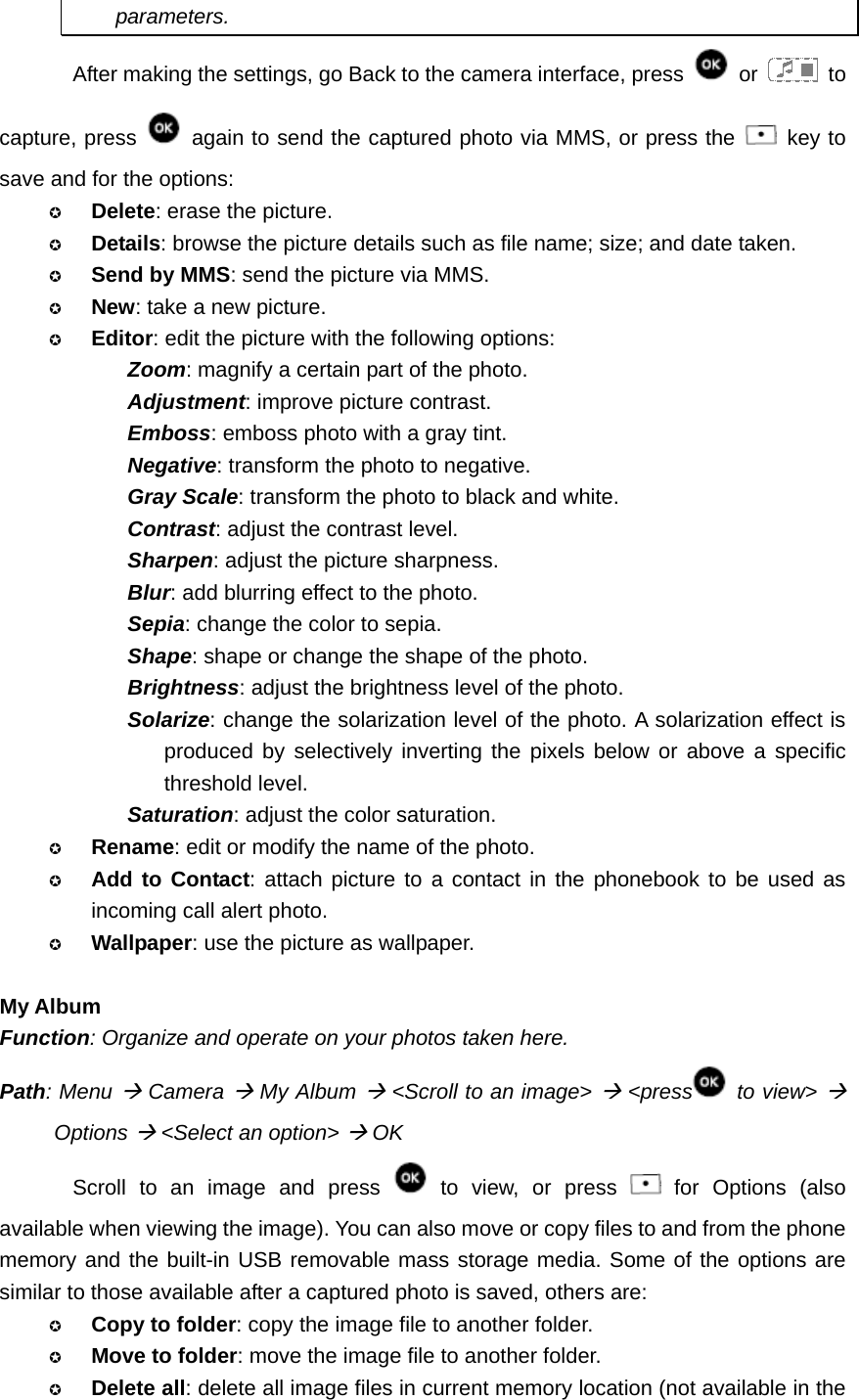 parameters. After making the settings, go Back to the camera interface, press   or   to capture, press    again to send the captured photo via MMS, or press the   key to save and for the options:  Delete: erase the picture.  Details: browse the picture details such as file name; size; and date taken.  Send by MMS: send the picture via MMS.  New: take a new picture.  Editor: edit the picture with the following options: Zoom: magnify a certain part of the photo. Adjustment: improve picture contrast. Emboss: emboss photo with a gray tint. Negative: transform the photo to negative. Gray Scale: transform the photo to black and white. Contrast: adjust the contrast level. Sharpen: adjust the picture sharpness. Blur: add blurring effect to the photo. Sepia: change the color to sepia. Shape: shape or change the shape of the photo. Brightness: adjust the brightness level of the photo. Solarize: change the solarization level of the photo. A solarization effect is produced by selectively inverting the pixels below or above a specific threshold level. Saturation: adjust the color saturation.  Rename: edit or modify the name of the photo.  Add to Contact: attach picture to a contact in the phonebook to be used as incoming call alert photo.  Wallpaper: use the picture as wallpaper.  My Album Function: Organize and operate on your photos taken here. Path: Menu Æ Camera Æ My Album Æ &lt;Scroll to an image&gt; Æ &lt;press  to view&gt; Æ Options Æ &lt;Select an option&gt; Æ OK Scroll to an image and press   to view, or press   for Options (also available when viewing the image). You can also move or copy files to and from the phone memory and the built-in USB removable mass storage media. Some of the options are similar to those available after a captured photo is saved, others are:  Copy to folder: copy the image file to another folder.  Move to folder: move the image file to another folder.  Delete all: delete all image files in current memory location (not available in the 