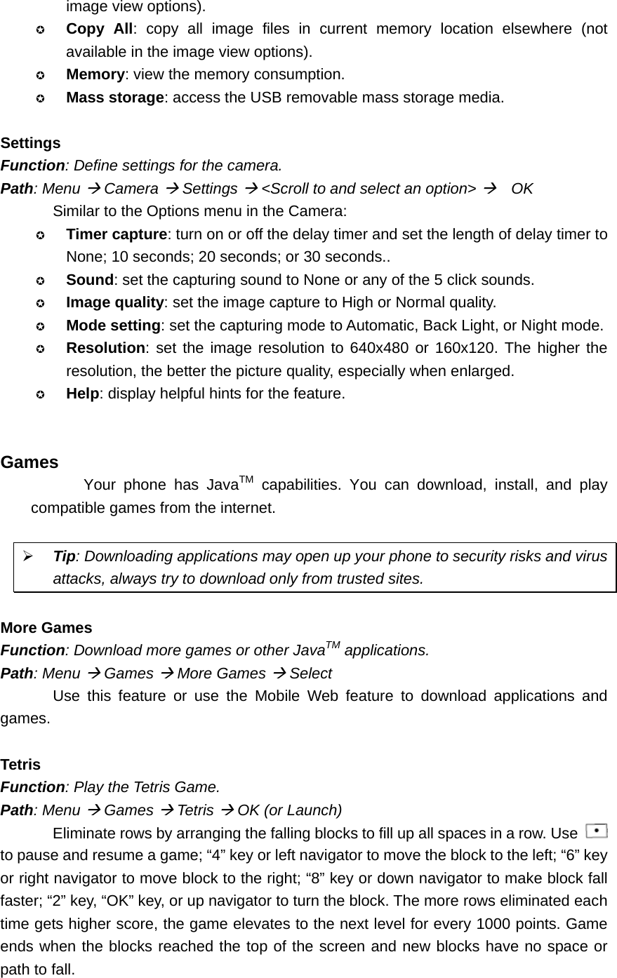 image view options).  Copy All: copy all image files in current memory location elsewhere (not available in the image view options).  Memory: view the memory consumption.  Mass storage: access the USB removable mass storage media.  Settings Function: Define settings for the camera. Path: Menu Æ Camera Æ Settings Æ &lt;Scroll to and select an option&gt; Æ  OK Similar to the Options menu in the Camera:  Timer capture: turn on or off the delay timer and set the length of delay timer to None; 10 seconds; 20 seconds; or 30 seconds..  Sound: set the capturing sound to None or any of the 5 click sounds.  Image quality: set the image capture to High or Normal quality.  Mode setting: set the capturing mode to Automatic, Back Light, or Night mode.  Resolution: set the image resolution to 640x480 or 160x120. The higher the resolution, the better the picture quality, especially when enlarged.  Help: display helpful hints for the feature.   Games Your phone has JavaTM capabilities. You can download, install, and play compatible games from the internet.  ¾ Tip: Downloading applications may open up your phone to security risks and virus attacks, always try to download only from trusted sites.  More Games Function: Download more games or other JavaTM applications. Path: Menu Æ Games Æ More Games Æ Select Use this feature or use the Mobile Web feature to download applications and games.  Tetris Function: Play the Tetris Game. Path: Menu Æ Games Æ Tetris Æ OK (or Launch) Eliminate rows by arranging the falling blocks to fill up all spaces in a row. Use   to pause and resume a game; “4” key or left navigator to move the block to the left; “6” key or right navigator to move block to the right; “8” key or down navigator to make block fall faster; “2” key, “OK” key, or up navigator to turn the block. The more rows eliminated each time gets higher score, the game elevates to the next level for every 1000 points. Game ends when the blocks reached the top of the screen and new blocks have no space or path to fall.  