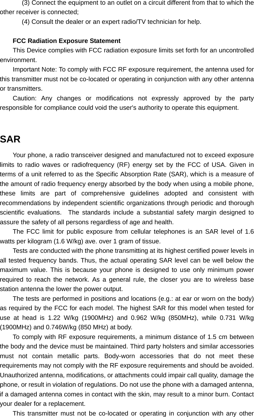 (3) Connect the equipment to an outlet on a circuit different from that to which the other receiver is connected; (4) Consult the dealer or an expert radio/TV technician for help.  FCC Radiation Exposure Statement This Device complies with FCC radiation exposure limits set forth for an uncontrolled environment. Important Note: To comply with FCC RF exposure requirement, the antenna used for this transmitter must not be co-located or operating in conjunction with any other antenna or transmitters. Caution: Any changes or modifications not expressly approved by the party responsible for compliance could void the user&apos;s authority to operate this equipment.  SAR Your phone, a radio transceiver designed and manufactured not to exceed exposure limits to radio waves or radiofrequency (RF) energy set by the FCC of USA. Given in terms of a unit referred to as the Specific Absorption Rate (SAR), which is a measure of the amount of radio frequency energy absorbed by the body when using a mobile phone, these limits are part of comprehensive guidelines adopted and consistent with recommendations by independent scientific organizations through periodic and thorough scientific evaluations.  The standards include a substantial safety margin designed to assure the safety of all persons regardless of age and health. The FCC limit for public exposure from cellular telephones is an SAR level of 1.6 watts per kilogram (1.6 W/kg) ave. over 1 gram of tissue.   Tests are conducted with the phone transmitting at its highest certified power levels in all tested frequency bands. Thus, the actual operating SAR level can be well below the maximum value. This is because your phone is designed to use only minimum power required to reach the network. As a general rule, the closer you are to wireless base station antenna the lower the power output. The tests are performed in positions and locations (e.g.: at ear or worn on the body) as required by the FCC for each model. The highest SAR for this model when tested for use at head is 1.22 W/kg (1900MHz) and 0.962 W/kg (850MHz), while 0.731 W/kg (1900MHz) and 0.746W/kg (850 MHz) at body. To comply with RF exposure requirements, a minimum distance of 1.5 cm between the body and the device must be maintained. Third party holsters and similar accessories must not contain metallic parts. Body-worn accessories that do not meet these requirements may not comply with the RF exposure requirements and should be avoided. Unauthorized antenna, modifications, or attachments could impair call quality, damage the phone, or result in violation of regulations. Do not use the phone with a damaged antenna, if a damaged antenna comes in contact with the skin, may result to a minor burn. Contact your dealer for a replacement. This transmitter must not be co-located or operating in conjunction with any other 