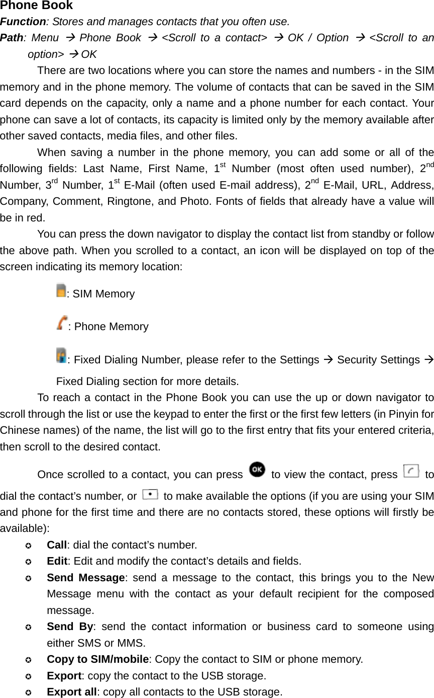  Phone Book Function: Stores and manages contacts that you often use. Path: Menu Æ Phone Book Æ &lt;Scroll to a contact&gt; Æ OK / Option Æ &lt;Scroll to an option&gt; Æ OK There are two locations where you can store the names and numbers - in the SIM memory and in the phone memory. The volume of contacts that can be saved in the SIM card depends on the capacity, only a name and a phone number for each contact. Your phone can save a lot of contacts, its capacity is limited only by the memory available after other saved contacts, media files, and other files. When saving a number in the phone memory, you can add some or all of the following fields: Last Name, First Name, 1st Number (most often used number), 2nd Number, 3rd Number, 1st E-Mail (often used E-mail address), 2nd E-Mail, URL, Address, Company, Comment, Ringtone, and Photo. Fonts of fields that already have a value will be in red. You can press the down navigator to display the contact list from standby or follow the above path. When you scrolled to a contact, an icon will be displayed on top of the screen indicating its memory location: : SIM Memory : Phone Memory : Fixed Dialing Number, please refer to the Settings Æ Security Settings Æ Fixed Dialing section for more details. To reach a contact in the Phone Book you can use the up or down navigator to scroll through the list or use the keypad to enter the first or the first few letters (in Pinyin for Chinese names) of the name, the list will go to the first entry that fits your entered criteria, then scroll to the desired contact. Once scrolled to a contact, you can press    to view the contact, press   to dial the contact’s number, or    to make available the options (if you are using your SIM and phone for the first time and there are no contacts stored, these options will firstly be available):  Call: dial the contact’s number.  Edit: Edit and modify the contact’s details and fields.  Send Message: send a message to the contact, this brings you to the New Message menu with the contact as your default recipient for the composed message.  Send By: send the contact information or business card to someone using either SMS or MMS.  Copy to SIM/mobile: Copy the contact to SIM or phone memory.  Export: copy the contact to the USB storage.  Export all: copy all contacts to the USB storage. 