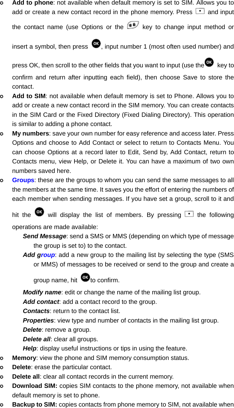  Add to phone: not available when default memory is set to SIM. Allows you to add or create a new contact record in the phone memory. Press   and input the contact name (use Options or the   key to change input method or insert a symbol, then press  , input number 1 (most often used number) and press OK, then scroll to the other fields that you want to input (use the  key to confirm and return after inputting each field), then choose Save to store the contact.  Add to SIM: not available when default memory is set to Phone. Allows you to add or create a new contact record in the SIM memory. You can create contacts in the SIM Card or the Fixed Directory (Fixed Dialing Directory). This operation is similar to adding a phone contact.  My numbers: save your own number for easy reference and access later. Press Options and choose to Add Contact or select to return to Contacts Menu. You can choose Options at a record later to Edit, Send by, Add Contact, return to Contacts menu, view Help, or Delete it. You can have a maximum of two own numbers saved here.  Groups: these are the groups to whom you can send the same messages to all the members at the same time. It saves you the effort of entering the numbers of each member when sending messages. If you have set a group, scroll to it and hit the   will display the list of members. By pressing   the following operations are made available: Send Message: send a SMS or MMS (depending on which type of message the group is set to) to the contact. Add group: add a new group to the mailing list by selecting the type (SMS or MMS) of messages to be received or send to the group and create a group name, hit  to confirm. Modify name: edit or change the name of the mailing list group. Add contact: add a contact record to the group. Contacts: return to the contact list. Properties: view type and number of contacts in the mailing list group. Delete: remove a group. Delete all: clear all groups. Help: display useful instructions or tips in using the feature.  Memory: view the phone and SIM memory consumption status.  Delete: erase the particular contact.  Delete all: clear all contact records in the current memory.  Download SIM: copies SIM contacts to the phone memory, not available when default memory is set to phone.  Backup to SIM: copies contacts from phone memory to SIM, not available when 