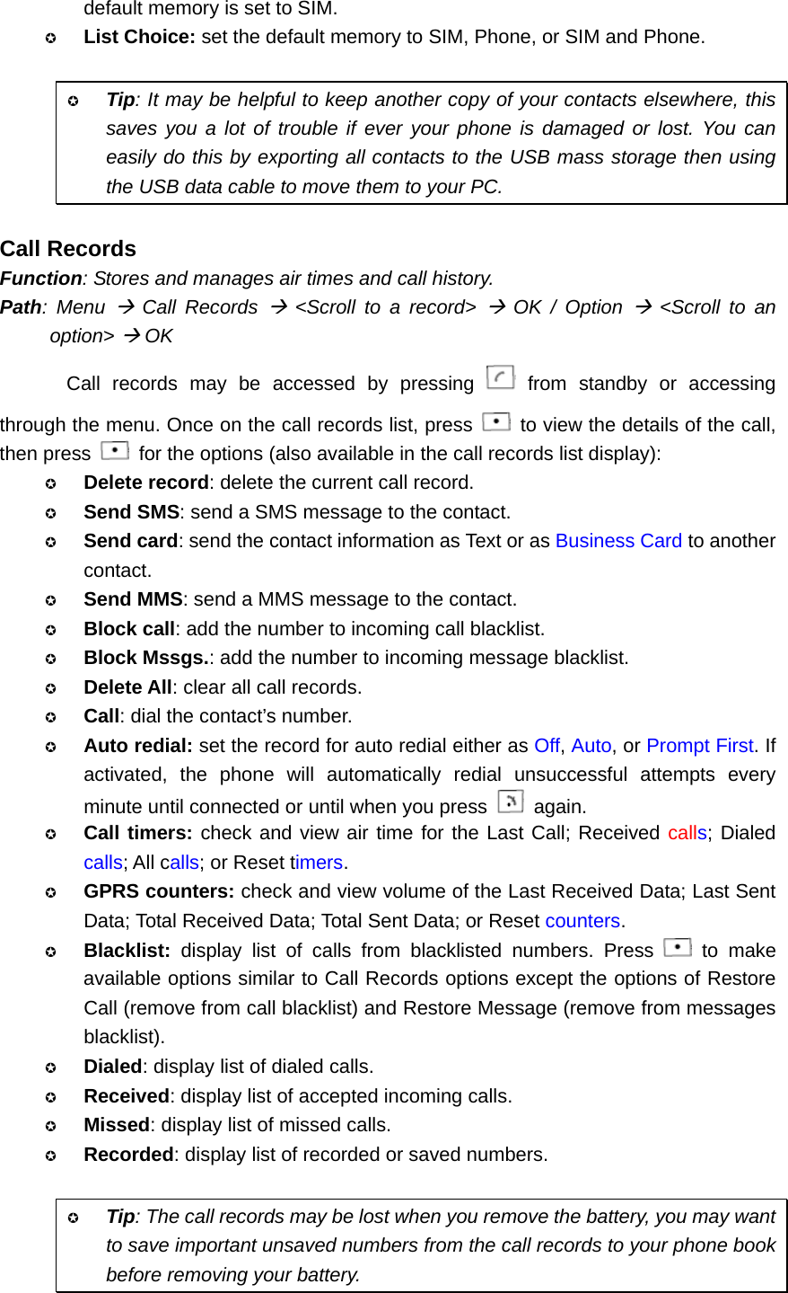 default memory is set to SIM.  List Choice: set the default memory to SIM, Phone, or SIM and Phone.   Tip: It may be helpful to keep another copy of your contacts elsewhere, this saves you a lot of trouble if ever your phone is damaged or lost. You can easily do this by exporting all contacts to the USB mass storage then using the USB data cable to move them to your PC.  Call Records Function: Stores and manages air times and call history. Path: Menu Æ Call Records Æ &lt;Scroll to a record&gt; Æ OK / Option Æ &lt;Scroll to an option&gt; Æ OK Call records may be accessed by pressing   from standby or accessing through the menu. Once on the call records list, press    to view the details of the call, then press    for the options (also available in the call records list display):  Delete record: delete the current call record.  Send SMS: send a SMS message to the contact.  Send card: send the contact information as Text or as Business Card to another contact.  Send MMS: send a MMS message to the contact.  Block call: add the number to incoming call blacklist.  Block Mssgs.: add the number to incoming message blacklist.  Delete All: clear all call records.  Call: dial the contact’s number.  Auto redial: set the record for auto redial either as Off, Auto, or Prompt First. If activated, the phone will automatically redial unsuccessful attempts every minute until connected or until when you press   again.  Call timers: check and view air time for the Last Call; Received calls; Dialed calls; All calls; or Reset timers.  GPRS counters: check and view volume of the Last Received Data; Last Sent Data; Total Received Data; Total Sent Data; or Reset counters.  Blacklist: display list of calls from blacklisted numbers. Press   to make available options similar to Call Records options except the options of Restore Call (remove from call blacklist) and Restore Message (remove from messages blacklist).  Dialed: display list of dialed calls.  Received: display list of accepted incoming calls.  Missed: display list of missed calls.  Recorded: display list of recorded or saved numbers.   Tip: The call records may be lost when you remove the battery, you may want to save important unsaved numbers from the call records to your phone book before removing your battery. 