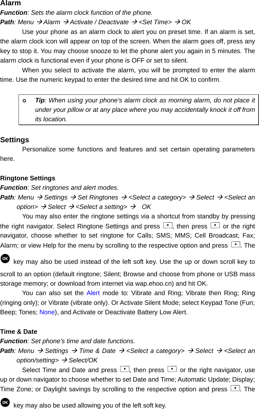 Alarm Function: Sets the alarm clock function of the phone. Path: Menu Æ Alarm Æ Activate / Deactivate Æ &lt;Set Time&gt; Æ OK Use your phone as an alarm clock to alert you on preset time. If an alarm is set, the alarm clock icon will appear on top of the screen. When the alarm goes off, press any key to stop it. You may choose snooze to let the phone alert you again in 5 minutes. The alarm clock is functional even if your phone is OFF or set to silent. When you select to activate the alarm, you will be prompted to enter the alarm time. Use the numeric keypad to enter the desired time and hit OK to confirm.   Tip: When using your phone’s alarm clock as morning alarm, do not place it under your pillow or at any place where you may accidentally knock it off from its location.  Settings Personalize some functions and features and set certain operating parameters here.  Ringtone Settings Function: Set ringtones and alert modes. Path: Menu Æ Settings Æ Set Ringtones Æ &lt;Select a category&gt; Æ Select Æ &lt;Select an option&gt; Æ Select Æ &lt;Select a setting&gt; Æ  OK You may also enter the ringtone settings via a shortcut from standby by pressing the right navigator. Select Ringtone Settings and press  , then press   or the right navigator, choose whether to set ringtone for Calls; SMS; MMS; Cell Broadcast; Fax; Alarm; or view Help for the menu by scrolling to the respective option and press  . The    key may also be used instead of the left soft key. Use the up or down scroll key to scroll to an option (default ringtone; Silent; Browse and choose from phone or USB mass storage memory; or download from internet via wap.ehoo.cn) and hit OK. You can also set the Alert mode to: Vibrate and Ring; Vibrate then Ring; Ring (ringing only); or Vibrate (vibrate only). Or Activate Silent Mode; select Keypad Tone (Fun; Beep; Tones; None), and Activate or Deactivate Battery Low Alert.  Time &amp; Date Function: Set phone’s time and date functions. Path: Menu Æ Settings Æ Time &amp; Date Æ &lt;Select a category&gt; Æ Select Æ &lt;Select an option/setting&gt; Æ Select/OK Select Time and Date and press  , then press    or the right navigator, use up or down navigator to choose whether to set Date and Time; Automatic Update; Display; Time Zone; or Daylight savings by scrolling to the respective option and press  . The    key may also be used allowing you of the left soft key.   