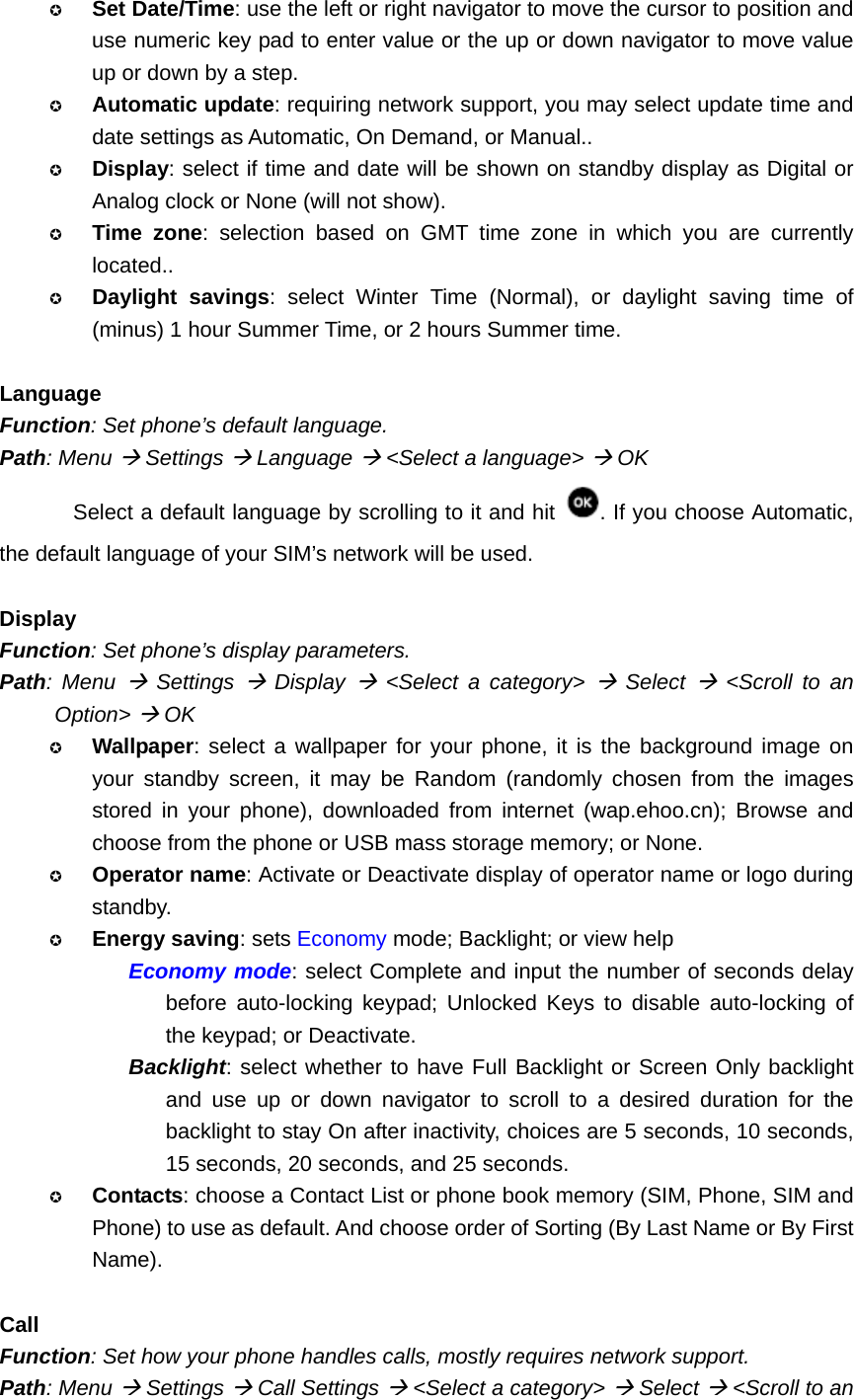  Set Date/Time: use the left or right navigator to move the cursor to position and use numeric key pad to enter value or the up or down navigator to move value up or down by a step.  Automatic update: requiring network support, you may select update time and date settings as Automatic, On Demand, or Manual..  Display: select if time and date will be shown on standby display as Digital or Analog clock or None (will not show).  Time zone: selection based on GMT time zone in which you are currently located..  Daylight savings: select Winter Time (Normal), or daylight saving time of (minus) 1 hour Summer Time, or 2 hours Summer time.  Language Function: Set phone’s default language. Path: Menu Æ Settings Æ Language Æ &lt;Select a language&gt; Æ OK Select a default language by scrolling to it and hit  . If you choose Automatic, the default language of your SIM’s network will be used.  Display Function: Set phone’s display parameters. Path: Menu Æ Settings Æ Display Æ &lt;Select a category&gt; Æ Select Æ &lt;Scroll to an Option&gt; Æ OK  Wallpaper: select a wallpaper for your phone, it is the background image on your standby screen, it may be Random (randomly chosen from the images stored in your phone), downloaded from internet (wap.ehoo.cn); Browse and choose from the phone or USB mass storage memory; or None.  Operator name: Activate or Deactivate display of operator name or logo during standby.  Energy saving: sets Economy mode; Backlight; or view help Economy mode: select Complete and input the number of seconds delay before auto-locking keypad; Unlocked Keys to disable auto-locking of the keypad; or Deactivate. Backlight: select whether to have Full Backlight or Screen Only backlight and use up or down navigator to scroll to a desired duration for the backlight to stay On after inactivity, choices are 5 seconds, 10 seconds, 15 seconds, 20 seconds, and 25 seconds.  Contacts: choose a Contact List or phone book memory (SIM, Phone, SIM and Phone) to use as default. And choose order of Sorting (By Last Name or By First Name).  Call Function: Set how your phone handles calls, mostly requires network support. Path: Menu Æ Settings Æ Call Settings Æ &lt;Select a category&gt; Æ Select Æ &lt;Scroll to an 