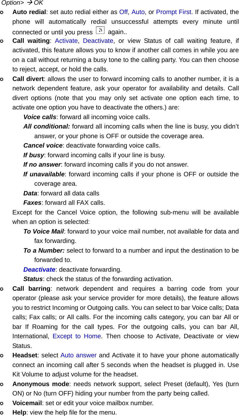 Option&gt; Æ OK  Auto redial: set auto redial either as Off, Auto, or Prompt First. If activated, the phone will automatically redial unsuccessful attempts every minute until connected or until you press   again..  Call waiting:  Activate,  Deactivate, or view Status of call waiting feature, if activated, this feature allows you to know if another call comes in while you are on a call without returning a busy tone to the calling party. You can then choose to reject, accept, or hold the calls.  Call divert: allows the user to forward incoming calls to another number, it is a network dependent feature, ask your operator for availability and details. Call divert options (note that you may only set activate one option each time, to activate one option you have to deactivate the others.) are: Voice calls: forward all incoming voice calls. All conditional: forward all incoming calls when the line is busy, you didn’t answer, or your phone is OFF or outside the coverage area. Cancel voice: deactivate forwarding voice calls. If busy: forward incoming calls if your line is busy. If no answer: forward incoming calls if you do not answer. If unavailable: forward incoming calls if your phone is OFF or outside the coverage area. Data: forward all data calls Faxes: forward all FAX calls. Except for the Cancel Voice option, the following sub-menu will be available when an option is selected: To Voice Mail: forward to your voice mail number, not available for data and fax forwarding. To a Number: select to forward to a number and input the destination to be forwarded to. Deactivate: deactivate forwarding. Status: check the status of the forwarding activation.  Call barring: network dependent and requires a barring code from your operator (please ask your service provider for more details), the feature allows you to restrict Incoming or Outgoing calls. You can select to bar Voice calls; Data calls; Fax calls; or All calls. For the incoming calls category, you can bar All or bar If Roaming for the call types. For the outgoing calls, you can bar All, International,  Except to Home. Then choose to Activate, Deactivate or view Status.  Headset: select Auto answer and Activate it to have your phone automatically connect an incoming call after 5 seconds when the headset is plugged in. Use Kit Volume to adjust volume for the headset.  Anonymous mode: needs network support, select Preset (default), Yes (turn ON) or No (turn OFF) hiding your number from the party being called.  Voicemail: set or edit your voice mailbox number.  Help: view the help file for the menu. 