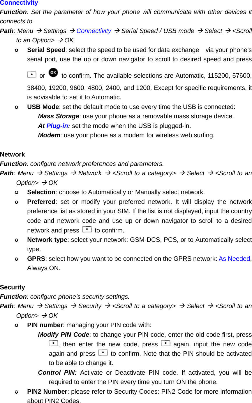  Connectivity Function: Set the parameter of how your phone will communicate with other devices it connects to. Path: Menu Æ Settings Æ Connectivity Æ Serial Speed / USB mode Æ Select Æ &lt;Scroll to an Option&gt; Æ OK  Serial Speed: select the speed to be used for data exchange    via your phone’s serial port, use the up or down navigator to scroll to desired speed and press  or    to confirm. The available selections are Automatic, 115200, 57600, 38400, 19200, 9600, 4800, 2400, and 1200. Except for specific requirements, it is advisable to set it to Automatic.  USB Mode: set the default mode to use every time the USB is connected: Mass Storage: use your phone as a removable mass storage device. At Plug-in: set the mode when the USB is plugged-in. Modem: use your phone as a modem for wireless web surfing.  Network Function: configure network preferences and parameters. Path: Menu Æ Settings Æ Network Æ &lt;Scroll to a category&gt; Æ Select Æ &lt;Scroll to an Option&gt; Æ OK  Selection: choose to Automatically or Manually select network.  Preferred: set or modify your preferred network. It will display the network preference list as stored in your SIM. If the list is not displayed, input the country code and network code and use up or down navigator to scroll to a desired network and press   to confirm.  Network type: select your network: GSM-DCS, PCS, or to Automatically select type.  GPRS: select how you want to be connected on the GPRS network: As Needed, Always ON.  Security Function: configure phone’s security settings. Path: Menu Æ Settings Æ Security Æ &lt;Scroll to a category&gt; Æ Select Æ &lt;Scroll to an Option&gt; Æ OK  PIN number: managing your PIN code with: Modify PIN Code: to change your PIN code, enter the old code first, press , then enter the new code, press   again, input the new code again and press   to confirm. Note that the PIN should be activated to be able to change it. Control PIN: Activate or Deactivate PIN code. If activated, you will be required to enter the PIN every time you turn ON the phone.  PIN2 Number: please refer to Security Codes: PIN2 Code for more information about PIN2 Codes. 