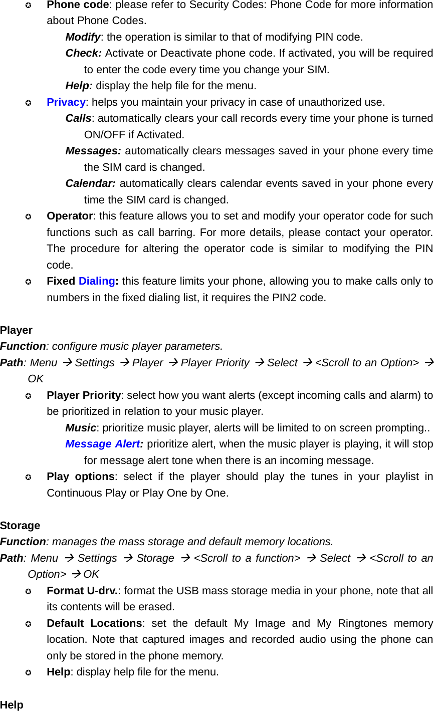  Phone code: please refer to Security Codes: Phone Code for more information about Phone Codes. Modify: the operation is similar to that of modifying PIN code. Check: Activate or Deactivate phone code. If activated, you will be required to enter the code every time you change your SIM. Help: display the help file for the menu.  Privacy: helps you maintain your privacy in case of unauthorized use. Calls: automatically clears your call records every time your phone is turned ON/OFF if Activated. Messages: automatically clears messages saved in your phone every time the SIM card is changed. Calendar: automatically clears calendar events saved in your phone every time the SIM card is changed.  Operator: this feature allows you to set and modify your operator code for such functions such as call barring. For more details, please contact your operator. The procedure for altering the operator code is similar to modifying the PIN code.  Fixed Dialing: this feature limits your phone, allowing you to make calls only to numbers in the fixed dialing list, it requires the PIN2 code.  Player Function: configure music player parameters. Path: Menu Æ Settings Æ Player Æ Player Priority Æ Select Æ &lt;Scroll to an Option&gt; Æ OK  Player Priority: select how you want alerts (except incoming calls and alarm) to be prioritized in relation to your music player. Music: prioritize music player, alerts will be limited to on screen prompting.. Message Alert: prioritize alert, when the music player is playing, it will stop for message alert tone when there is an incoming message.  Play options: select if the player should play the tunes in your playlist in Continuous Play or Play One by One.  Storage Function: manages the mass storage and default memory locations. Path: Menu Æ Settings Æ Storage Æ &lt;Scroll to a function&gt; Æ Select Æ &lt;Scroll to an Option&gt; Æ OK  Format U-drv.: format the USB mass storage media in your phone, note that all its contents will be erased.  Default Locations: set the default My Image and My Ringtones memory location. Note that captured images and recorded audio using the phone can only be stored in the phone memory.  Help: display help file for the menu.  Help 