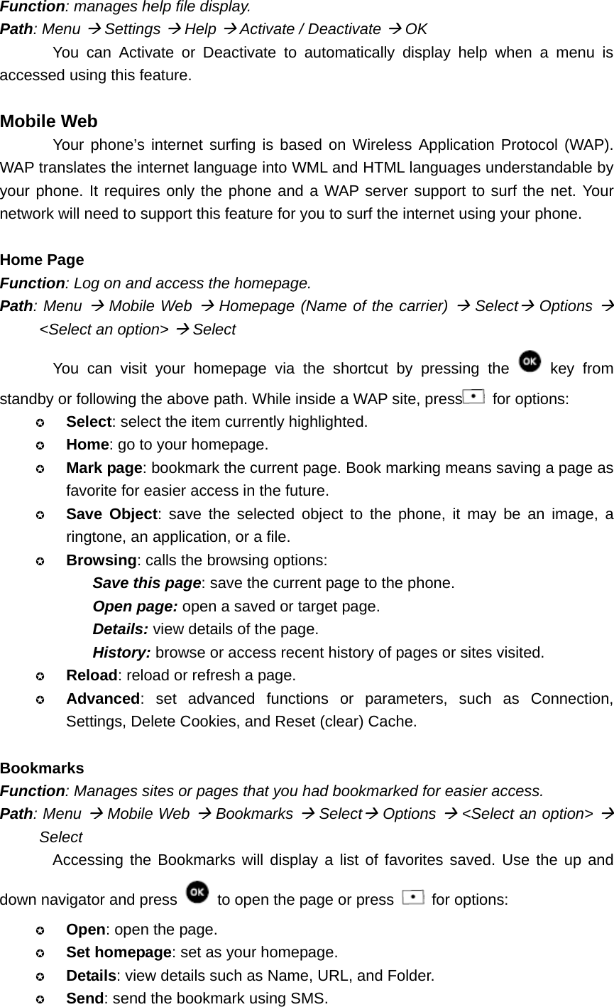 Function: manages help file display. Path: Menu Æ Settings Æ Help Æ Activate / Deactivate Æ OK You can Activate or Deactivate to automatically display help when a menu is accessed using this feature.  Mobile Web Your phone’s internet surfing is based on Wireless Application Protocol (WAP). WAP translates the internet language into WML and HTML languages understandable by your phone. It requires only the phone and a WAP server support to surf the net. Your network will need to support this feature for you to surf the internet using your phone.    Home Page Function: Log on and access the homepage. Path: Menu Æ Mobile Web Æ Homepage (Name of the carrier) Æ SelectÆ Options Æ &lt;Select an option&gt; Æ Select You can visit your homepage via the shortcut by pressing the   key from standby or following the above path. While inside a WAP site, press  for options:  Select: select the item currently highlighted.  Home: go to your homepage.  Mark page: bookmark the current page. Book marking means saving a page as favorite for easier access in the future.  Save Object: save the selected object to the phone, it may be an image, a ringtone, an application, or a file.  Browsing: calls the browsing options: Save this page: save the current page to the phone. Open page: open a saved or target page. Details: view details of the page. History: browse or access recent history of pages or sites visited.  Reload: reload or refresh a page.  Advanced: set advanced functions or parameters, such as Connection, Settings, Delete Cookies, and Reset (clear) Cache.  Bookmarks Function: Manages sites or pages that you had bookmarked for easier access. Path: Menu Æ Mobile Web Æ Bookmarks Æ SelectÆ Options Æ &lt;Select an option&gt; Æ Select Accessing the Bookmarks will display a list of favorites saved. Use the up and down navigator and press    to open the page or press   for options:  Open: open the page.  Set homepage: set as your homepage.  Details: view details such as Name, URL, and Folder.  Send: send the bookmark using SMS. 