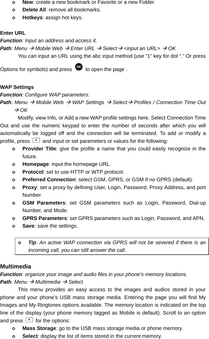  New: create a new bookmark or Favorite or a new Folder.  Delete All: remove all bookmarks.  Hotkeys: assign hot keys.  Enter URL Function: Input an address and access it. Path: Menu Æ Mobile Web Æ Enter URL Æ SelectÆ &lt;input an URL&gt; Æ OK You can input an URL using the abc input method (use “1” key for dot “.” Or press Options for symbols) and press    to open the page .  WAP Settings Function: Configure WAP parameters. Path: Menu Æ Mobile Web Æ WAP Settings Æ SelectÆ Profiles / Connection Time Out Æ OK Modify, view Info, or Add a new WAP profile settings here. Select Connection Time Out and use the numeric keypad to enter the number of seconds after which you will automatically be logged off and the connection will be terminated. To add or modify a profile, press    and input or set parameters or values for the following:  Provider Title: give the profile a name that you could easily recognize in the future.  Homepage: input the homepage URL.  Protocol: set to use HTTP or WTP protocol.  Preferred Connection: select GSM, GPRS, or GSM if no GPRS (default).  Proxy: set a proxy by defining User, Login, Password, Proxy Address, and port Number.  GSM Parameters: set GSM parameters such as Login, Password, Dial-up Number, and Mode.  GPRS Parameters: set GPRS parameters such as Login, Password, and APN.  Save: save the settings.   Tip: An active WAP connection via GPRS will not be severed if there is an incoming call, you can still answer the call.  Multimedia Function: organize your image and audio files in your phone’s memory locations. Path: Menu Æ Multimedia Æ Select This menu provides an easy access to the images and audios stored in your phone and your phone’s USB mass storage media. Entering the page you will find My Images and My Ringtones options available. The memory location is indicated on the top line of the display (your phone memory tagged as Mobile is default). Scroll to an option and press    for the options:  Mass Storage: go to the USB mass storage media or phone memory.  Select: display the list of items stored in the current memory. 