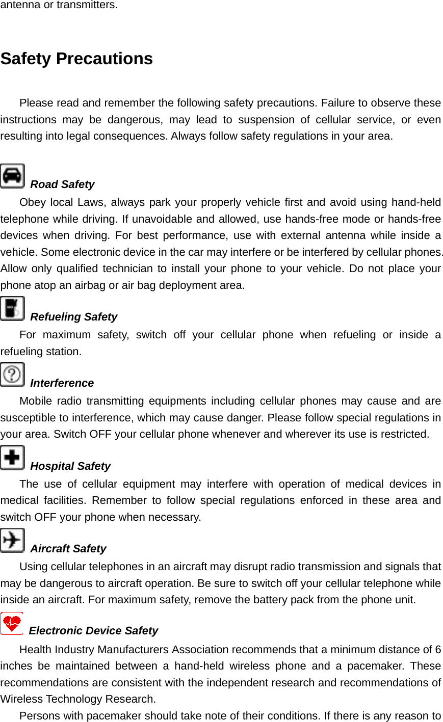 antenna or transmitters.  Safety Precautions  Please read and remember the following safety precautions. Failure to observe these instructions may be dangerous, may lead to suspension of cellular service, or even resulting into legal consequences. Always follow safety regulations in your area.   Road Safety Obey local Laws, always park your properly vehicle first and avoid using hand-held telephone while driving. If unavoidable and allowed, use hands-free mode or hands-free devices when driving. For best performance, use with external antenna while inside a vehicle. Some electronic device in the car may interfere or be interfered by cellular phones. Allow only qualified technician to install your phone to your vehicle. Do not place your phone atop an airbag or air bag deployment area.  Refueling Safety For maximum safety, switch off your cellular phone when refueling or inside a refueling station.  Interference Mobile radio transmitting equipments including cellular phones may cause and are susceptible to interference, which may cause danger. Please follow special regulations in your area. Switch OFF your cellular phone whenever and wherever its use is restricted.  Hospital Safety The use of cellular equipment may interfere with operation of medical devices in medical facilities. Remember to follow special regulations enforced in these area and switch OFF your phone when necessary.  Aircraft Safety Using cellular telephones in an aircraft may disrupt radio transmission and signals that may be dangerous to aircraft operation. Be sure to switch off your cellular telephone while inside an aircraft. For maximum safety, remove the battery pack from the phone unit.   Electronic Device Safety Health Industry Manufacturers Association recommends that a minimum distance of 6 inches be maintained between a hand-held wireless phone and a pacemaker. These recommendations are consistent with the independent research and recommendations of Wireless Technology Research. Persons with pacemaker should take note of their conditions. If there is any reason to 