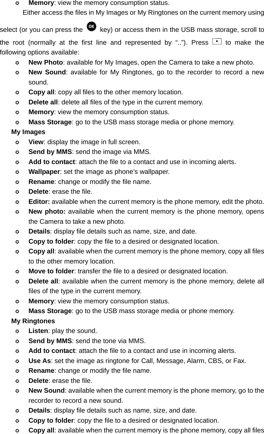  Memory: view the memory consumption status. Either access the files in My Images or My Ringtones on the current memory using select (or you can press the    key) or access them in the USB mass storage, scroll to the root (normally at the first line and represented by “..”). Press   to make the following options available:  New Photo: available for My Images, open the Camera to take a new photo.  New Sound: available for My Ringtones, go to the recorder to record a new sound.  Copy all: copy all files to the other memory location.  Delete all: delete all files of the type in the current memory.  Memory: view the memory consumption status.  Mass Storage: go to the USB mass storage media or phone memory. My Images  View: display the image in full screen.  Send by MMS: send the image via MMS.  Add to contact: attach the file to a contact and use in incoming alerts.  Wallpaper: set the image as phone’s wallpaper.  Rename: change or modify the file name.  Delete: erase the file.  Editor: available when the current memory is the phone memory, edit the photo.  New photo: available when the current memory is the phone memory, opens the Camera to take a new photo.  Details: display file details such as name, size, and date.  Copy to folder: copy the file to a desired or designated location.  Copy all: available when the current memory is the phone memory, copy all files to the other memory location.  Move to folder: transfer the file to a desired or designated location.  Delete all: available when the current memory is the phone memory, delete all files of the type in the current memory.  Memory: view the memory consumption status.  Mass Storage: go to the USB mass storage media or phone memory. My Ringtones  Listen: play the sound.  Send by MMS: send the tone via MMS.  Add to contact: attach the file to a contact and use in incoming alerts.  Use As: set the image as ringtone for Call, Message, Alarm, CBS, or Fax.  Rename: change or modify the file name.  Delete: erase the file.  New Sound: available when the current memory is the phone memory, go to the recorder to record a new sound.  Details: display file details such as name, size, and date.  Copy to folder: copy the file to a desired or designated location.  Copy all: available when the current memory is the phone memory, copy all files 