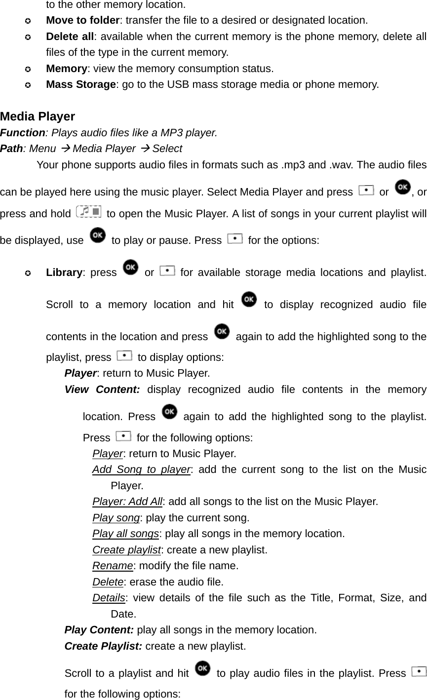 to the other memory location.  Move to folder: transfer the file to a desired or designated location.  Delete all: available when the current memory is the phone memory, delete all files of the type in the current memory.  Memory: view the memory consumption status.  Mass Storage: go to the USB mass storage media or phone memory.  Media Player Function: Plays audio files like a MP3 player. Path: Menu Æ Media Player Æ Select Your phone supports audio files in formats such as .mp3 and .wav. The audio files can be played here using the music player. Select Media Player and press   or  , or press and hold    to open the Music Player. A list of songs in your current playlist will be displayed, use   to play or pause. Press    for the options:  Library: press   or   for available storage media locations and playlist. Scroll to a memory location and hit   to display recognized audio file contents in the location and press    again to add the highlighted song to the playlist, press    to display options: Player: return to Music Player. View Content: display recognized audio file contents in the memory location. Press   again to add the highlighted song to the playlist. Press    for the following options: Player: return to Music Player. Add Song to player: add the current song to the list on the Music Player. Player: Add All: add all songs to the list on the Music Player. Play song: play the current song. Play all songs: play all songs in the memory location. Create playlist: create a new playlist. Rename: modify the file name. Delete: erase the audio file. Details: view details of the file such as the Title, Format, Size, and Date. Play Content: play all songs in the memory location. Create Playlist: create a new playlist. Scroll to a playlist and hit   to play audio files in the playlist. Press   for the following options: 