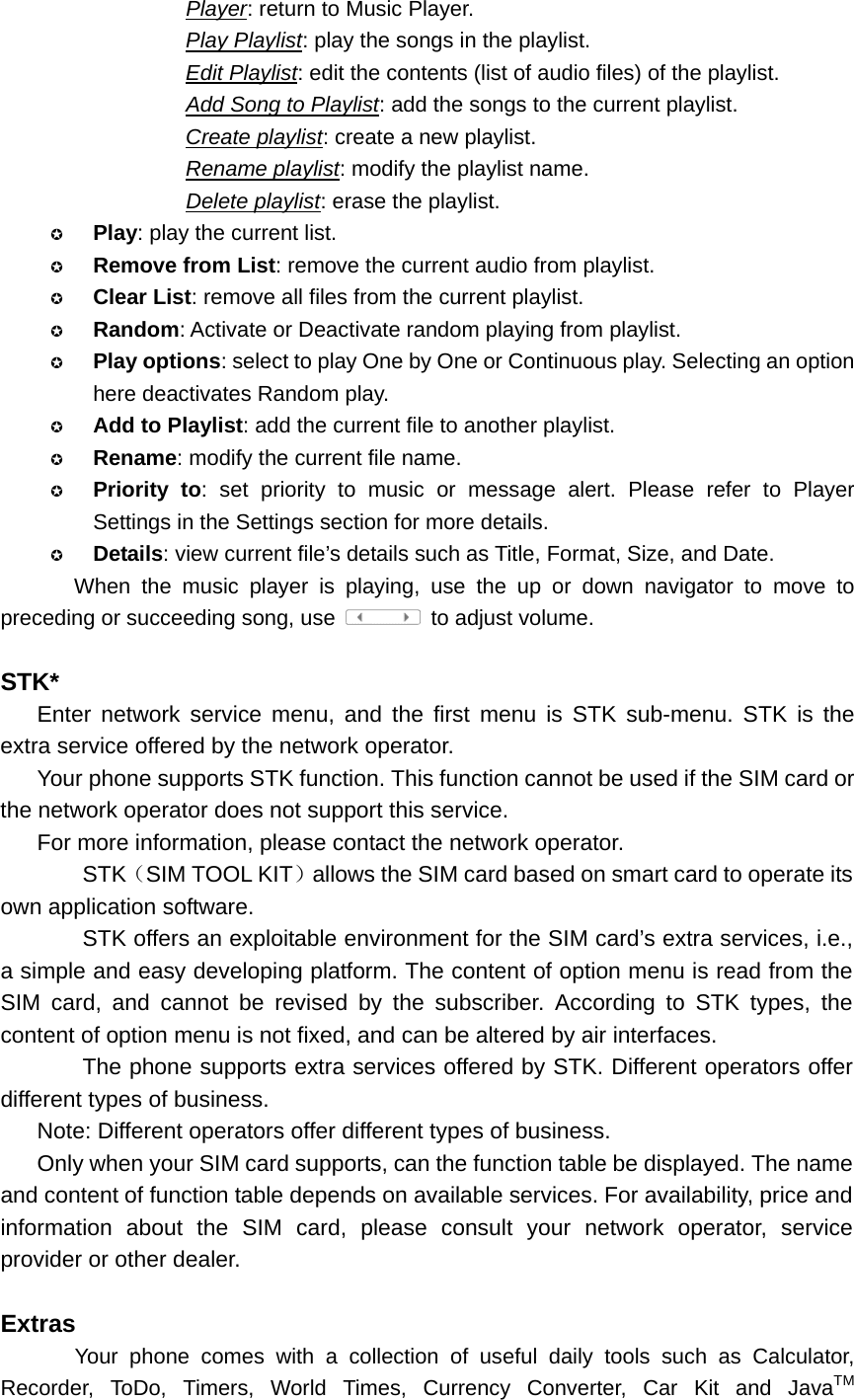 Player: return to Music Player. Play Playlist: play the songs in the playlist. Edit Playlist: edit the contents (list of audio files) of the playlist. Add Song to Playlist: add the songs to the current playlist. Create playlist: create a new playlist. Rename playlist: modify the playlist name. Delete playlist: erase the playlist.  Play: play the current list.  Remove from List: remove the current audio from playlist.  Clear List: remove all files from the current playlist.  Random: Activate or Deactivate random playing from playlist.  Play options: select to play One by One or Continuous play. Selecting an option here deactivates Random play.  Add to Playlist: add the current file to another playlist.  Rename: modify the current file name.  Priority to: set priority to music or message alert. Please refer to Player Settings in the Settings section for more details.  Details: view current file’s details such as Title, Format, Size, and Date. When the music player is playing, use the up or down navigator to move to preceding or succeeding song, use    to adjust volume.  STK* Enter network service menu, and the first menu is STK sub-menu. STK is the extra service offered by the network operator. Your phone supports STK function. This function cannot be used if the SIM card or the network operator does not support this service. For more information, please contact the network operator.     STK（SIM TOOL KIT）allows the SIM card based on smart card to operate its own application software.         STK offers an exploitable environment for the SIM card’s extra services, i.e., a simple and easy developing platform. The content of option menu is read from the SIM card, and cannot be revised by the subscriber. According to STK types, the content of option menu is not fixed, and can be altered by air interfaces.        The phone supports extra services offered by STK. Different operators offer different types of business. Note: Different operators offer different types of business. Only when your SIM card supports, can the function table be displayed. The name and content of function table depends on available services. For availability, price and information about the SIM card, please consult your network operator, service provider or other dealer.  Extras Your phone comes with a collection of useful daily tools such as Calculator, Recorder, ToDo, Timers, World Times, Currency Converter, Car Kit and JavaTM 