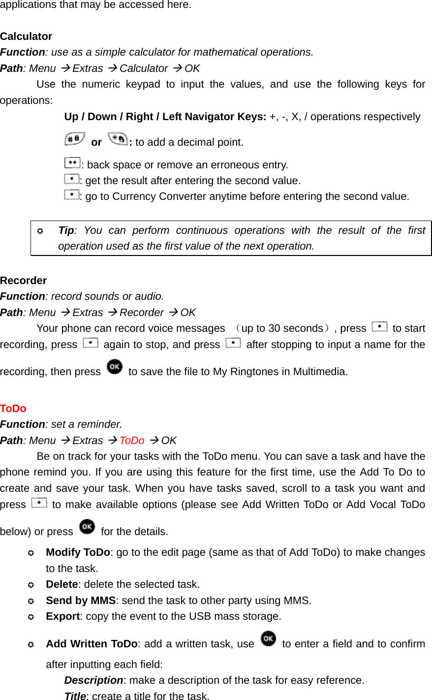 applications that may be accessed here.  Calculator Function: use as a simple calculator for mathematical operations. Path: Menu Æ Extras Æ Calculator Æ OK Use the numeric keypad to input the values, and use the following keys for operations: Up / Down / Right / Left Navigator Keys: +, -, X, / operations respectively  or  : to add a decimal point. : back space or remove an erroneous entry. : get the result after entering the second value. : go to Currency Converter anytime before entering the second value.   Tip: You can perform continuous operations with the result of the first operation used as the first value of the next operation.  Recorder Function: record sounds or audio. Path: Menu Æ Extras Æ Recorder Æ OK Your phone can record voice messages  （up to 30 seconds）, press   to start recording, press    again to stop, and press    after stopping to input a name for the recording, then press   to save the file to My Ringtones in Multimedia.  ToDo Function: set a reminder. Path: Menu Æ Extras Æ ToDo Æ OK Be on track for your tasks with the ToDo menu. You can save a task and have the phone remind you. If you are using this feature for the first time, use the Add To Do to create and save your task. When you have tasks saved, scroll to a task you want and press   to make available options (please see Add Written ToDo or Add Vocal ToDo below) or press   for the details.  Modify ToDo: go to the edit page (same as that of Add ToDo) to make changes to the task.  Delete: delete the selected task.  Send by MMS: send the task to other party using MMS.  Export: copy the event to the USB mass storage.  Add Written ToDo: add a written task, use    to enter a field and to confirm after inputting each field: Description: make a description of the task for easy reference. Title: create a title for the task. 