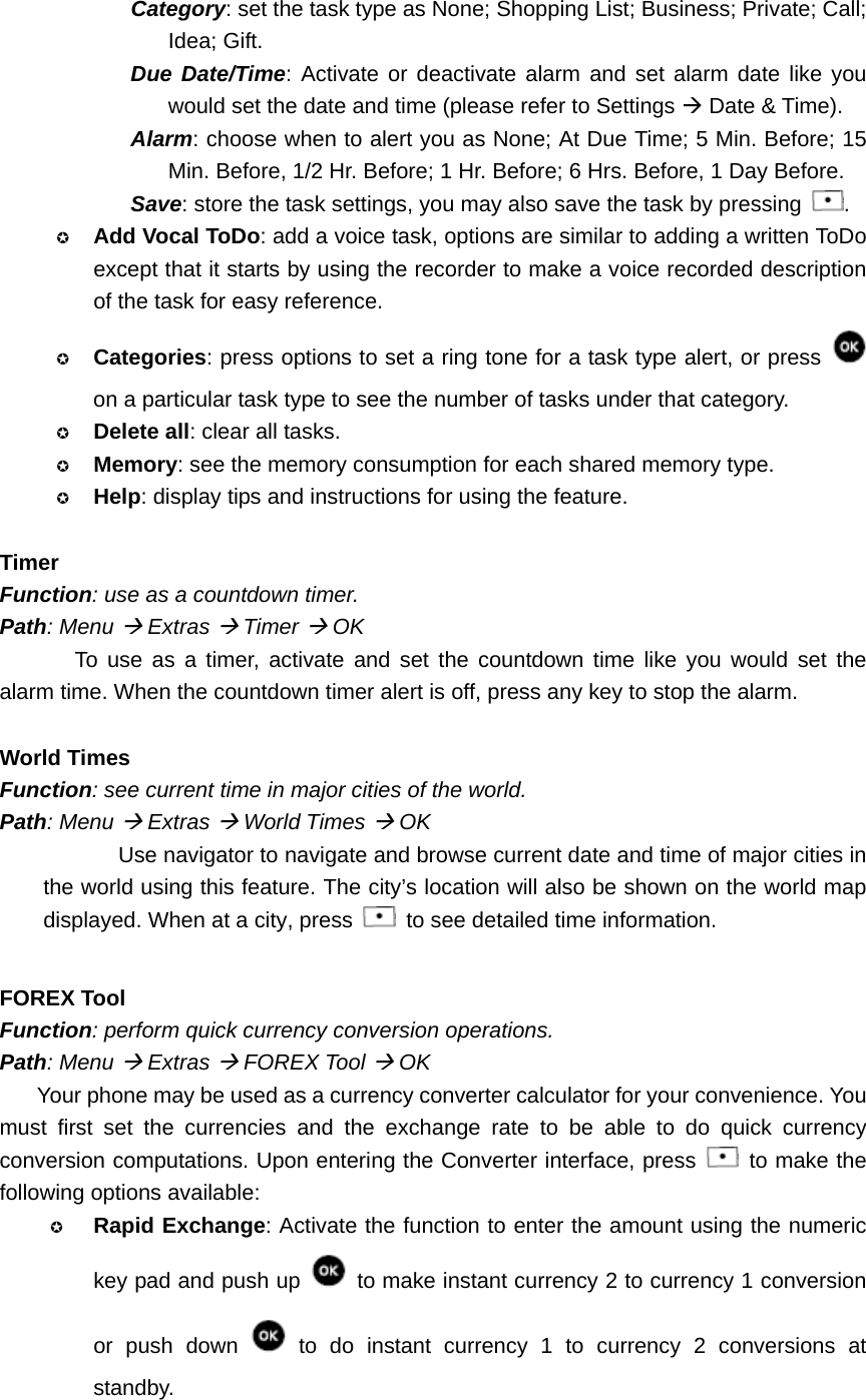 Category: set the task type as None; Shopping List; Business; Private; Call; Idea; Gift. Due Date/Time: Activate or deactivate alarm and set alarm date like you would set the date and time (please refer to Settings Æ Date &amp; Time). Alarm: choose when to alert you as None; At Due Time; 5 Min. Before; 15 Min. Before, 1/2 Hr. Before; 1 Hr. Before; 6 Hrs. Before, 1 Day Before. Save: store the task settings, you may also save the task by pressing  .  Add Vocal ToDo: add a voice task, options are similar to adding a written ToDo except that it starts by using the recorder to make a voice recorded description of the task for easy reference.  Categories: press options to set a ring tone for a task type alert, or press   on a particular task type to see the number of tasks under that category.  Delete all: clear all tasks.  Memory: see the memory consumption for each shared memory type.  Help: display tips and instructions for using the feature.  Timer Function: use as a countdown timer. Path: Menu Æ Extras Æ Timer Æ OK To use as a timer, activate and set the countdown time like you would set the alarm time. When the countdown timer alert is off, press any key to stop the alarm.  World Times Function: see current time in major cities of the world. Path: Menu Æ Extras Æ World Times Æ OK Use navigator to navigate and browse current date and time of major cities in the world using this feature. The city’s location will also be shown on the world map displayed. When at a city, press    to see detailed time information.  FOREX Tool Function: perform quick currency conversion operations. Path: Menu Æ Extras Æ FOREX Tool Æ OK Your phone may be used as a currency converter calculator for your convenience. You must first set the currencies and the exchange rate to be able to do quick currency conversion computations. Upon entering the Converter interface, press   to make the following options available:  Rapid Exchange: Activate the function to enter the amount using the numeric key pad and push up    to make instant currency 2 to currency 1 conversion or push down   to do instant currency 1 to currency 2 conversions at standby. 