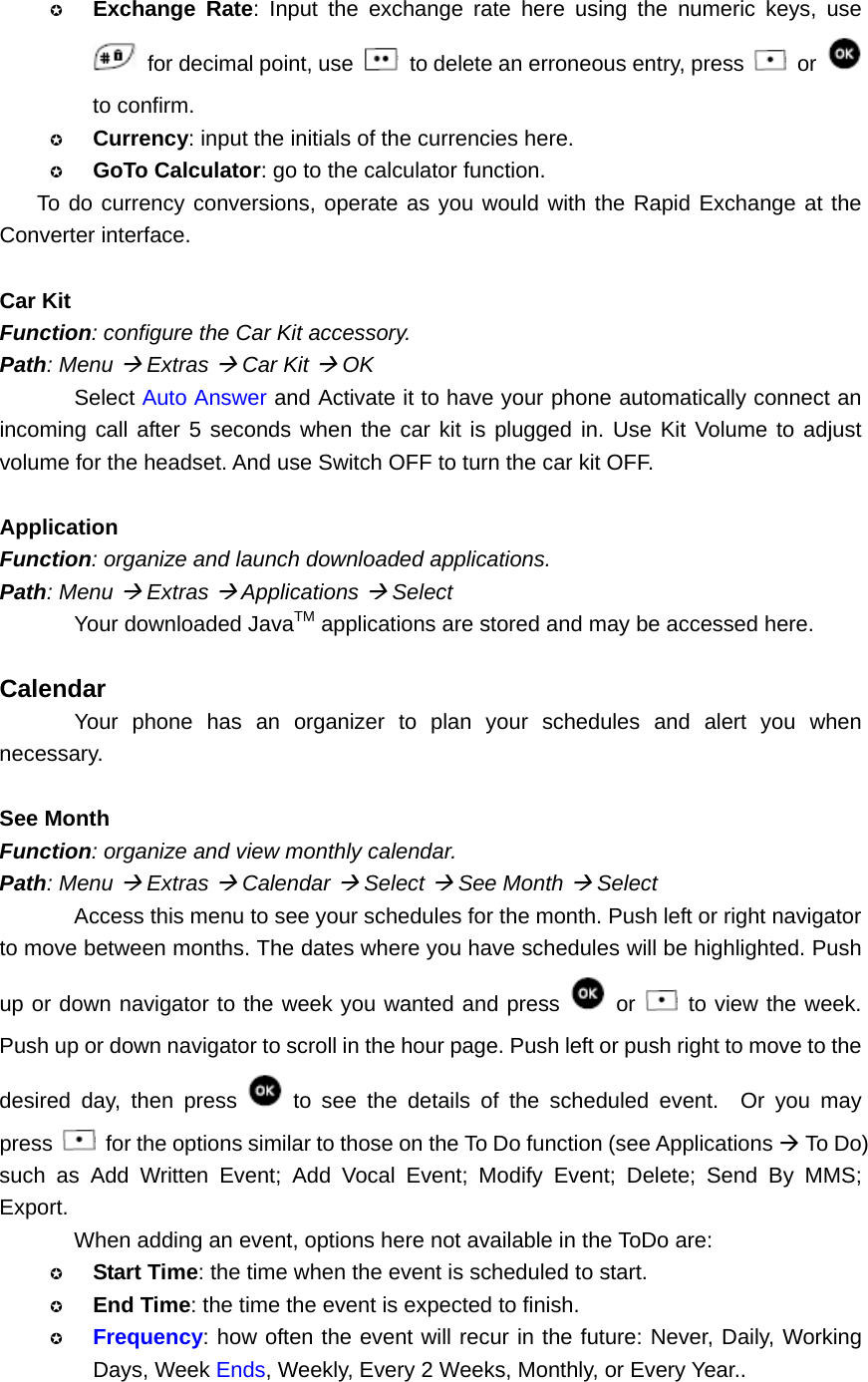  Exchange Rate: Input the exchange rate here using the numeric keys, use  for decimal point, use   to delete an erroneous entry, press   or   to confirm.    Currency: input the initials of the currencies here.  GoTo Calculator: go to the calculator function. To do currency conversions, operate as you would with the Rapid Exchange at the Converter interface.  Car Kit Function: configure the Car Kit accessory. Path: Menu Æ Extras Æ Car Kit Æ OK Select Auto Answer and Activate it to have your phone automatically connect an incoming call after 5 seconds when the car kit is plugged in. Use Kit Volume to adjust volume for the headset. And use Switch OFF to turn the car kit OFF.  Application Function: organize and launch downloaded applications. Path: Menu Æ Extras Æ Applications Æ Select Your downloaded JavaTM applications are stored and may be accessed here.  Calendar Your phone has an organizer to plan your schedules and alert you when necessary.  See Month Function: organize and view monthly calendar. Path: Menu Æ Extras Æ Calendar Æ Select Æ See Month Æ Select Access this menu to see your schedules for the month. Push left or right navigator to move between months. The dates where you have schedules will be highlighted. Push up or down navigator to the week you wanted and press   or   to view the week. Push up or down navigator to scroll in the hour page. Push left or push right to move to the desired day, then press   to see the details of the scheduled event.  Or you may press    for the options similar to those on the To Do function (see Applications Æ To Do) such as Add Written Event; Add Vocal Event; Modify Event; Delete; Send By MMS; Export. When adding an event, options here not available in the ToDo are:  Start Time: the time when the event is scheduled to start.    End Time: the time the event is expected to finish.  Frequency: how often the event will recur in the future: Never, Daily, Working Days, Week Ends, Weekly, Every 2 Weeks, Monthly, or Every Year..  