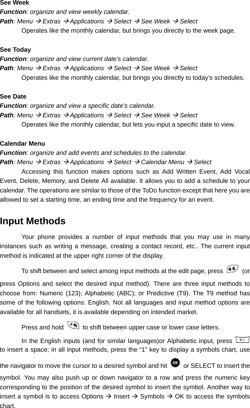 See Week Function: organize and view weekly calendar. Path: Menu Æ Extras Æ Applications Æ Select Æ See Week Æ Select Operates like the monthly calendar, but brings you directly to the week page.  See Today Function: organize and view current date’s calendar. Path: Menu Æ Extras Æ Applications Æ Select Æ See Week Æ Select Operates like the monthly calendar, but brings you directly to today’s schedules.  See Date Function: organize and view a specific date’s calendar. Path: Menu Æ Extras Æ Applications Æ Select Æ See Week Æ Select Operates like the monthly calendar, but lets you input a specific date to view.  Calendar Menu Function: organize and add events and schedules to the calendar. Path: Menu Æ Extras Æ Applications Æ Select Æ Calendar Menu Æ Select Accessing this function makes options such as Add Written Event, Add Vocal Event, Delete, Memory, and Delete All available. It allows you to add a schedule to your calendar. The operations are similar to those of the ToDo function except that here you are allowed to set a starting time, an ending time and the frequency for an event. Input Methods Your phone provides a number of input methods that you may use in many instances such as writing a message, creating a contact record, etc.. The current input method is indicated at the upper right corner of the display.   To shift between and select among input methods at the edit page, press   (or press Options and select the desired input method). There are three input methods to choose from: Numeric (123); Alphabetic (ABC); or Predictive (T9). The T9 method has some of the following options: English. Not all languages and input method options are available for all handsets, it is available depending on intended market. Press and hold   to shift between upper case or lower case letters. In the English inputs (and for similar languages)or Alphabetic input, press   to insert a space; in all input methods, press the “1” key to display a symbols chart, use the navigator to move the cursor to a desired symbol and hit    or SELECT to insert the symbol. You may also push up or down navigator to a row and press the numeric key corresponding to the position of the desired symbol to insert the symbol. Another way to insert a symbol is to access Options Æ Insert Æ Symbols Æ OK to access the symbols chart. 
