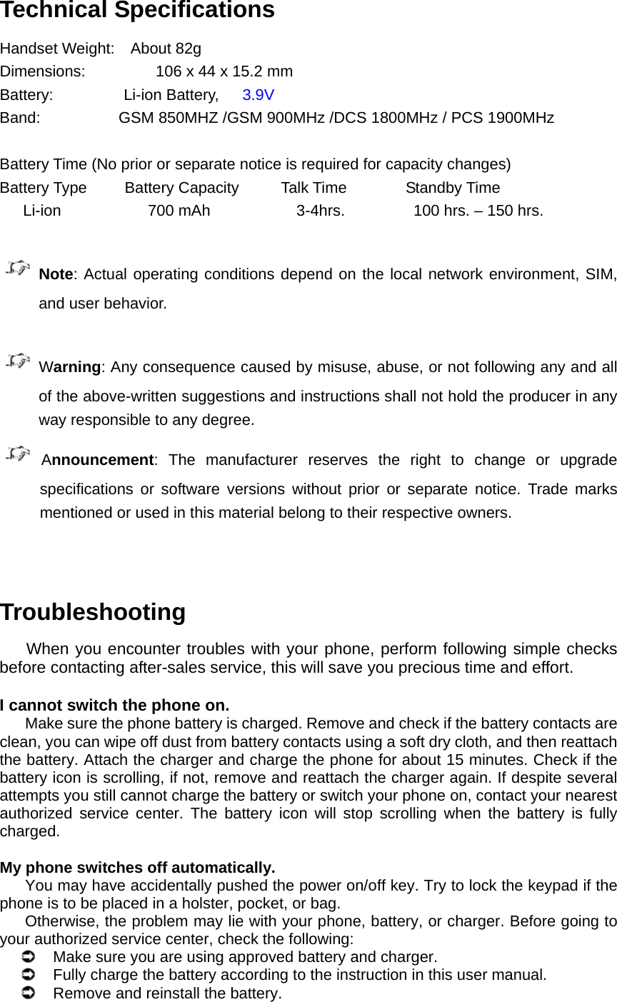 Technical Specifications Handset Weight:  About 82g  Dimensions:         106 x 44 x 15.2 mm  Battery:         Li-ion Battery,   3.9V Band:          GSM 850MHZ /GSM 900MHz /DCS 1800MHz / PCS 1900MHz  Battery Time (No prior or separate notice is required for capacity changes) Battery Type  Battery Capacity  Talk Time  Standby Time    Li-ion            700 mAh         3-4hrs.       100 hrs. – 150 hrs.   Note: Actual operating conditions depend on the local network environment, SIM, and user behavior.     Warning: Any consequence caused by misuse, abuse, or not following any and all of the above-written suggestions and instructions shall not hold the producer in any way responsible to any degree.      Announcement: The manufacturer reserves the right to change or upgrade specifications or software versions without prior or separate notice. Trade marks mentioned or used in this material belong to their respective owners.   Troubleshooting When you encounter troubles with your phone, perform following simple checks before contacting after-sales service, this will save you precious time and effort.  I cannot switch the phone on. Make sure the phone battery is charged. Remove and check if the battery contacts are clean, you can wipe off dust from battery contacts using a soft dry cloth, and then reattach the battery. Attach the charger and charge the phone for about 15 minutes. Check if the battery icon is scrolling, if not, remove and reattach the charger again. If despite several attempts you still cannot charge the battery or switch your phone on, contact your nearest authorized service center. The battery icon will stop scrolling when the battery is fully charged.  My phone switches off automatically. You may have accidentally pushed the power on/off key. Try to lock the keypad if the phone is to be placed in a holster, pocket, or bag. Otherwise, the problem may lie with your phone, battery, or charger. Before going to your authorized service center, check the following:   Make sure you are using approved battery and charger.   Fully charge the battery according to the instruction in this user manual.   Remove and reinstall the battery. 
