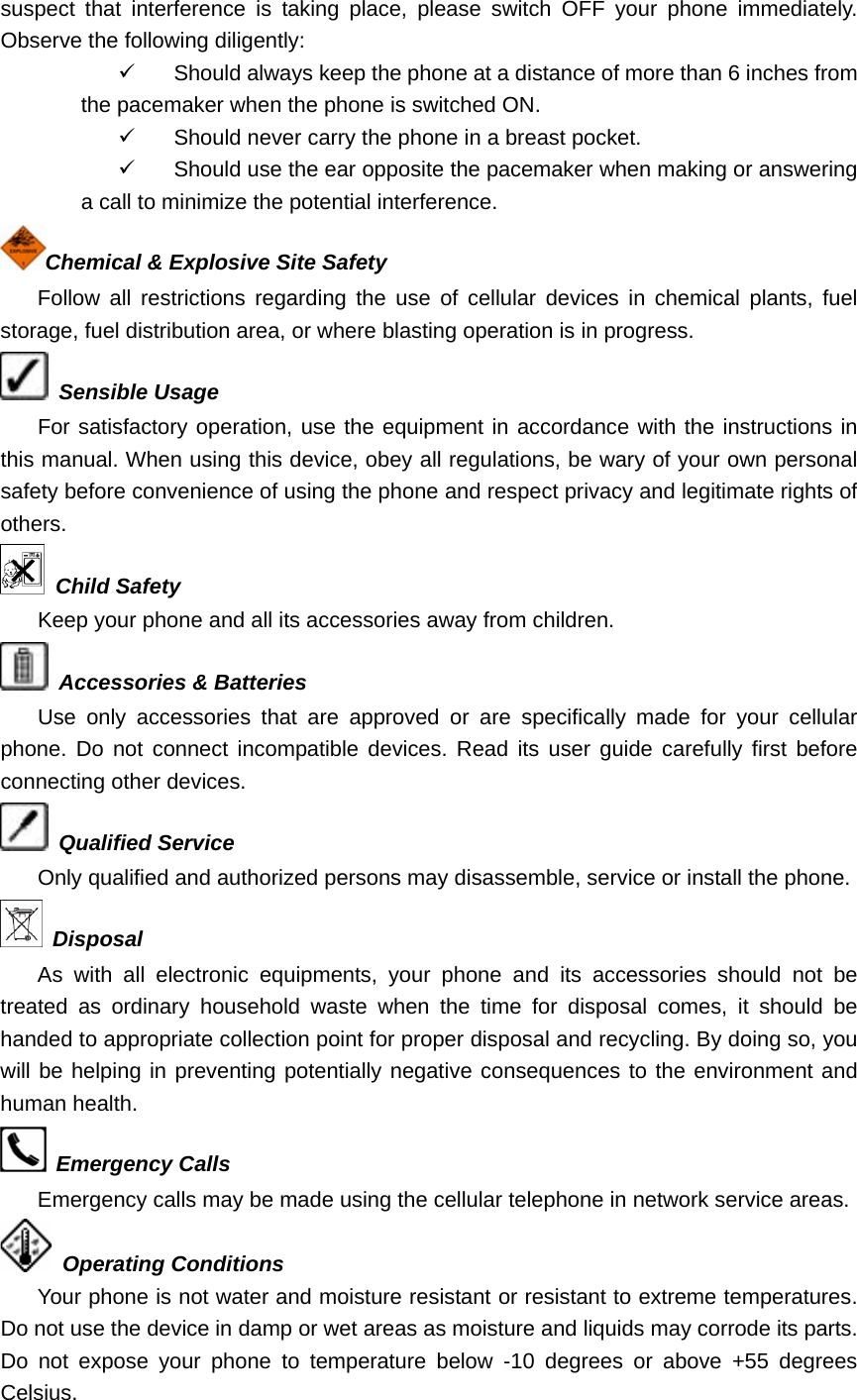 suspect that interference is taking place, please switch OFF your phone immediately. Observe the following diligently: 9  Should always keep the phone at a distance of more than 6 inches from the pacemaker when the phone is switched ON. 9  Should never carry the phone in a breast pocket. 9  Should use the ear opposite the pacemaker when making or answering a call to minimize the potential interference. Chemical &amp; Explosive Site Safety Follow all restrictions regarding the use of cellular devices in chemical plants, fuel storage, fuel distribution area, or where blasting operation is in progress.  Sensible Usage For satisfactory operation, use the equipment in accordance with the instructions in this manual. When using this device, obey all regulations, be wary of your own personal safety before convenience of using the phone and respect privacy and legitimate rights of others.  Child Safety Keep your phone and all its accessories away from children.  Accessories &amp; Batteries Use only accessories that are approved or are specifically made for your cellular phone. Do not connect incompatible devices. Read its user guide carefully first before connecting other devices.  Qualified Service Only qualified and authorized persons may disassemble, service or install the phone.  Disposal As with all electronic equipments, your phone and its accessories should not be treated as ordinary household waste when the time for disposal comes, it should be handed to appropriate collection point for proper disposal and recycling. By doing so, you will be helping in preventing potentially negative consequences to the environment and human health.  Emergency Calls Emergency calls may be made using the cellular telephone in network service areas.    Operating Conditions Your phone is not water and moisture resistant or resistant to extreme temperatures. Do not use the device in damp or wet areas as moisture and liquids may corrode its parts. Do not expose your phone to temperature below -10 degrees or above +55 degrees Celsius. 