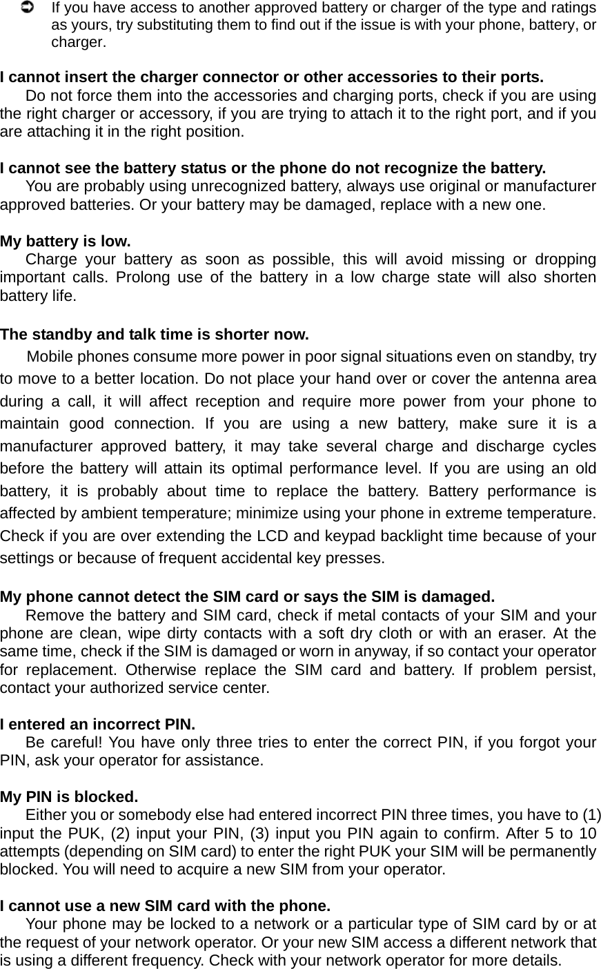   If you have access to another approved battery or charger of the type and ratings as yours, try substituting them to find out if the issue is with your phone, battery, or charger.  I cannot insert the charger connector or other accessories to their ports. Do not force them into the accessories and charging ports, check if you are using the right charger or accessory, if you are trying to attach it to the right port, and if you are attaching it in the right position.  I cannot see the battery status or the phone do not recognize the battery. You are probably using unrecognized battery, always use original or manufacturer approved batteries. Or your battery may be damaged, replace with a new one.  My battery is low. Charge your battery as soon as possible, this will avoid missing or dropping important calls. Prolong use of the battery in a low charge state will also shorten battery life.  The standby and talk time is shorter now. Mobile phones consume more power in poor signal situations even on standby, try to move to a better location. Do not place your hand over or cover the antenna area during a call, it will affect reception and require more power from your phone to maintain good connection. If you are using a new battery, make sure it is a manufacturer approved battery, it may take several charge and discharge cycles before the battery will attain its optimal performance level. If you are using an old battery, it is probably about time to replace the battery. Battery performance is affected by ambient temperature; minimize using your phone in extreme temperature. Check if you are over extending the LCD and keypad backlight time because of your settings or because of frequent accidental key presses.  My phone cannot detect the SIM card or says the SIM is damaged. Remove the battery and SIM card, check if metal contacts of your SIM and your phone are clean, wipe dirty contacts with a soft dry cloth or with an eraser. At the same time, check if the SIM is damaged or worn in anyway, if so contact your operator for replacement. Otherwise replace the SIM card and battery. If problem persist, contact your authorized service center.  I entered an incorrect PIN. Be careful! You have only three tries to enter the correct PIN, if you forgot your PIN, ask your operator for assistance.  My PIN is blocked. Either you or somebody else had entered incorrect PIN three times, you have to (1) input the PUK, (2) input your PIN, (3) input you PIN again to confirm. After 5 to 10 attempts (depending on SIM card) to enter the right PUK your SIM will be permanently blocked. You will need to acquire a new SIM from your operator.  I cannot use a new SIM card with the phone. Your phone may be locked to a network or a particular type of SIM card by or at the request of your network operator. Or your new SIM access a different network that is using a different frequency. Check with your network operator for more details.  