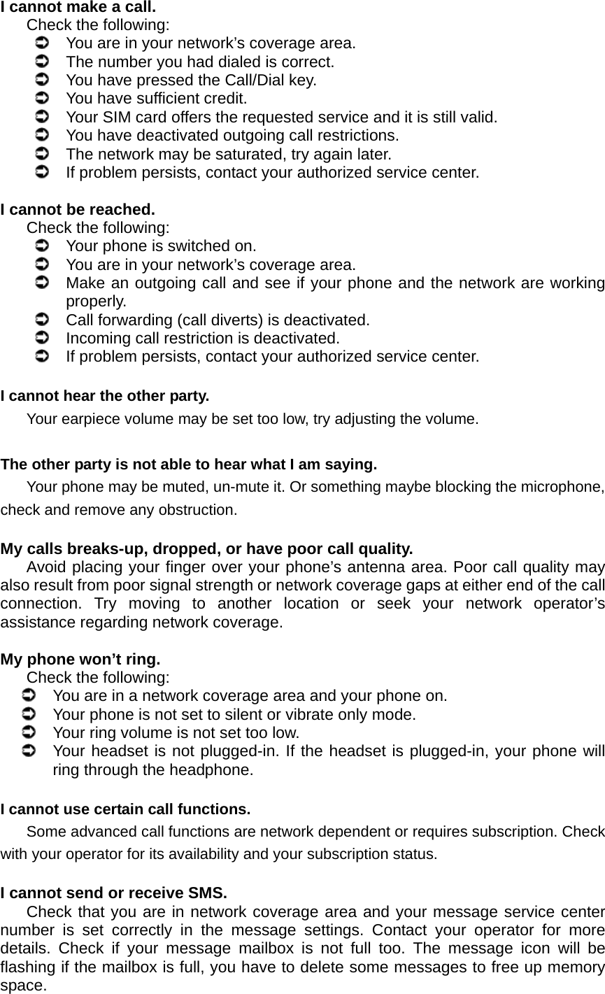 I cannot make a call. Check the following:   You are in your network’s coverage area.   The number you had dialed is correct.   You have pressed the Call/Dial key.   You have sufficient credit.   Your SIM card offers the requested service and it is still valid.   You have deactivated outgoing call restrictions.   The network may be saturated, try again later.   If problem persists, contact your authorized service center.  I cannot be reached. Check the following:   Your phone is switched on.   You are in your network’s coverage area.   Make an outgoing call and see if your phone and the network are working properly.   Call forwarding (call diverts) is deactivated.   Incoming call restriction is deactivated.   If problem persists, contact your authorized service center.  I cannot hear the other party. Your earpiece volume may be set too low, try adjusting the volume.  The other party is not able to hear what I am saying. Your phone may be muted, un-mute it. Or something maybe blocking the microphone, check and remove any obstruction.  My calls breaks-up, dropped, or have poor call quality. Avoid placing your finger over your phone’s antenna area. Poor call quality may also result from poor signal strength or network coverage gaps at either end of the call connection. Try moving to another location or seek your network operator’s assistance regarding network coverage.  My phone won’t ring. Check the following:   You are in a network coverage area and your phone on.   Your phone is not set to silent or vibrate only mode.   Your ring volume is not set too low.   Your headset is not plugged-in. If the headset is plugged-in, your phone will ring through the headphone.  I cannot use certain call functions. Some advanced call functions are network dependent or requires subscription. Check with your operator for its availability and your subscription status.  I cannot send or receive SMS. Check that you are in network coverage area and your message service center number is set correctly in the message settings. Contact your operator for more details. Check if your message mailbox is not full too. The message icon will be flashing if the mailbox is full, you have to delete some messages to free up memory space.  