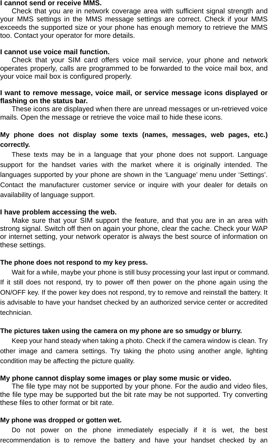I cannot send or receive MMS. Check that you are in network coverage area with sufficient signal strength and your MMS settings in the MMS message settings are correct. Check if your MMS exceeds the supported size or your phone has enough memory to retrieve the MMS too. Contact your operator for more details.  I cannot use voice mail function. Check that your SIM card offers voice mail service, your phone and network operates properly, calls are programmed to be forwarded to the voice mail box, and your voice mail box is configured properly.  I want to remove message, voice mail, or service message icons displayed or flashing on the status bar. These icons are displayed when there are unread messages or un-retrieved voice mails. Open the message or retrieve the voice mail to hide these icons.  My phone does not display some texts (names, messages, web pages, etc.) correctly. These texts may be in a language that your phone does not support. Language support for the handset varies with the market where it is originally intended. The languages supported by your phone are shown in the ‘Language’ menu under ‘Settings’. Contact the manufacturer customer service or inquire with your dealer for details on availability of language support.  I have problem accessing the web. Make sure that your SIM support the feature, and that you are in an area with strong signal. Switch off then on again your phone, clear the cache. Check your WAP or internet setting, your network operator is always the best source of information on these settings.  The phone does not respond to my key press. Wait for a while, maybe your phone is still busy processing your last input or command. If it still does not respond, try to power off then power on the phone again using the ON/OFF key. If the power key does not respond, try to remove and reinstall the battery. It is advisable to have your handset checked by an authorized service center or accredited technician.  The pictures taken using the camera on my phone are so smudgy or blurry. Keep your hand steady when taking a photo. Check if the camera window is clean. Try other image and camera settings. Try taking the photo using another angle, lighting condition may be affecting the picture quality.  My phone cannot display some images or play some music or video. The file type may not be supported by your phone. For the audio and video files, the file type may be supported but the bit rate may be not supported. Try converting these files to other format or bit rate.  My phone was dropped or gotten wet. Do not power on the phone immediately especially if it is wet, the best recommendation is to remove the battery and have your handset checked by an 
