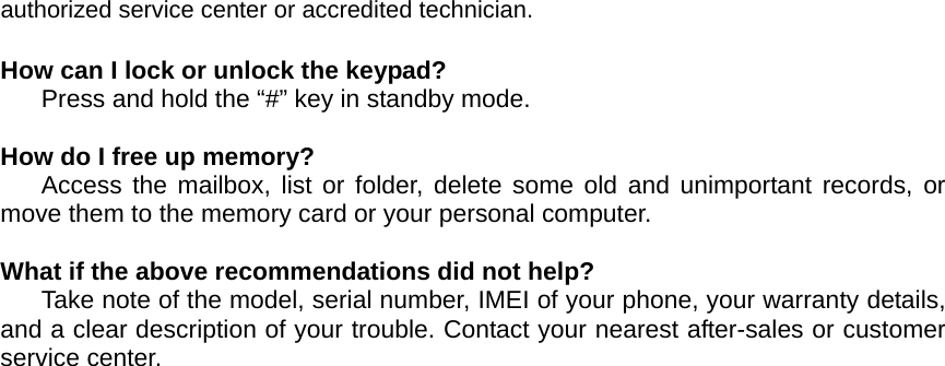 authorized service center or accredited technician.  How can I lock or unlock the keypad? Press and hold the “#” key in standby mode.  How do I free up memory? Access the mailbox, list or folder, delete some old and unimportant records, or move them to the memory card or your personal computer.  What if the above recommendations did not help? Take note of the model, serial number, IMEI of your phone, your warranty details, and a clear description of your trouble. Contact your nearest after-sales or customer service center.    