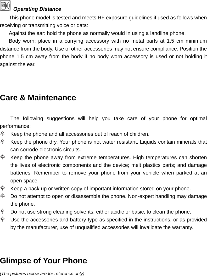  Operating Distance This phone model is tested and meets RF exposure guidelines if used as follows when receiving or transmitting voice or data: Against the ear: hold the phone as normally would in using a landline phone. Body worn: place in a carrying accessory with no metal parts at 1.5 cm minimum distance from the body. Use of other accessories may not ensure compliance. Position the phone 1.5 cm away from the body if no body worn accessory is used or not holding it against the ear.   Care &amp; Maintenance  The following suggestions will help you take care of your phone for optimal performance:  Keep the phone and all accessories out of reach of children.  Keep the phone dry. Your phone is not water resistant. Liquids contain minerals that can corrode electronic circuits.  Keep the phone away from extreme temperatures. High temperatures can shorten the lives of electronic components and the device; melt plastics parts; and damage batteries. Remember to remove your phone from your vehicle when parked at an open space.  Keep a back up or written copy of important information stored on your phone.  Do not attempt to open or disassemble the phone. Non-expert handling may damage the phone.  Do not use strong cleaning solvents, either acidic or basic, to clean the phone.  Use the accessories and battery type as specified in the instructions, or as provided by the manufacturer, use of unqualified accessories will invalidate the warranty.   Glimpse of Your Phone (The pictures below are for reference only) 