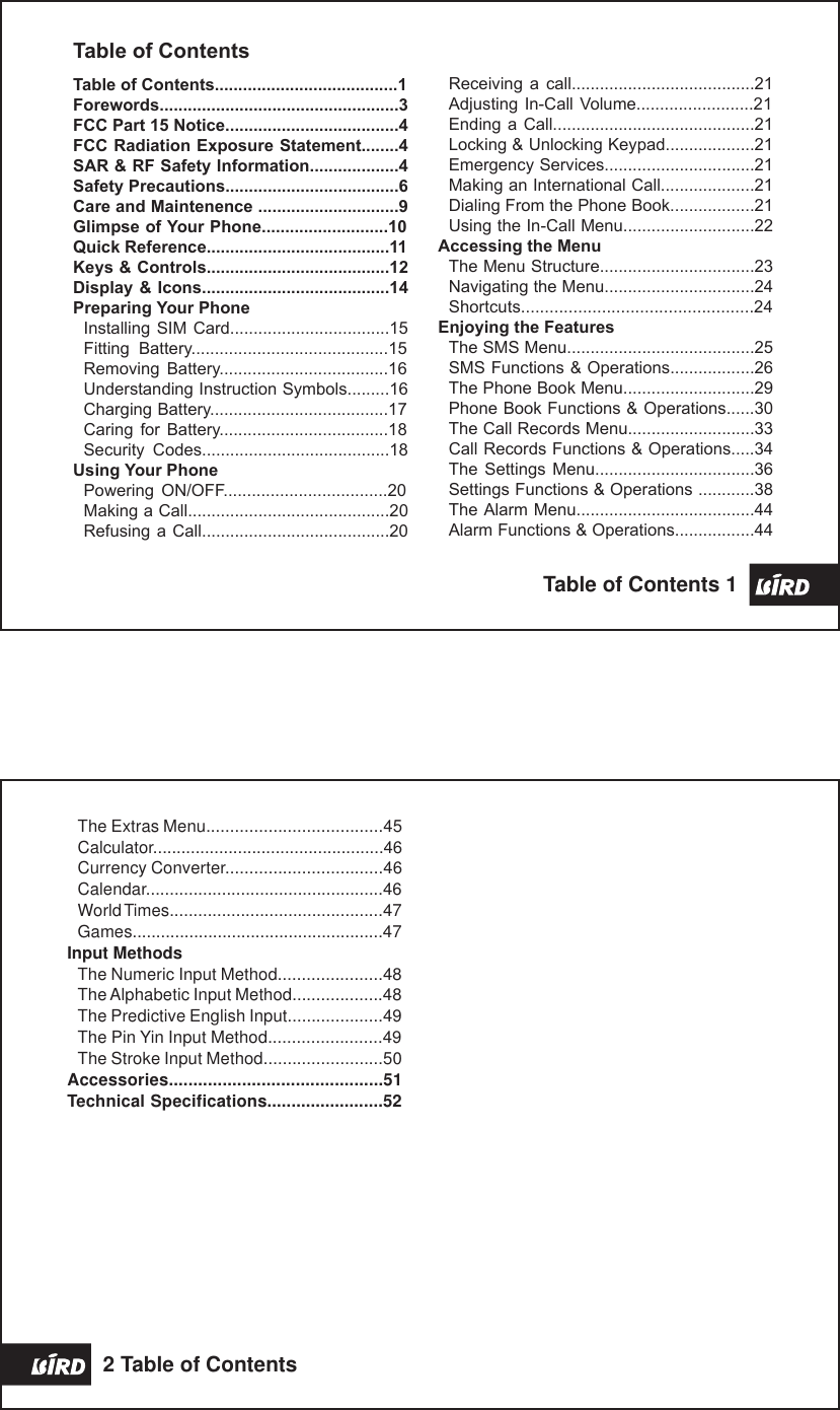 Receiving  a  call.......................................21Adjusting In-Call Volume.........................21Ending a  Call...........................................21Locking &amp; Unlocking Keypad...................21Emergency Services................................21Making an International Call....................21Dialing From the Phone Book..................21Using the In-Call Menu............................22Accessing the MenuThe Menu Structure.................................23Navigating the Menu................................24Shortcuts.................................................24Enjoying the FeaturesThe SMS Menu........................................25SMS Functions &amp; Operations..................26The Phone Book Menu............................29Phone Book Functions &amp; Operations......30The Call Records Menu...........................33Call Records Functions &amp; Operations.....34The  Settings  Menu..................................36Settings Functions &amp; Operations ............38The Alarm Menu......................................44Alarm Functions &amp; Operations.................44Table of ContentsTable of Contents.......................................1Forewords...................................................3FCC Part 15 Notice.....................................4FCC Radiation Exposure Statement........4SAR &amp; RF Safety Information...................4Safety Precautions.....................................6Care and Maintenence ..............................9Glimpse of Your Phone...........................10Quick Reference.......................................11Keys &amp; Controls.......................................12Display &amp; Icons........................................14Preparing Your PhoneInstalling SIM  Card..................................15Fitting  Battery..........................................15Removing  Battery....................................16Understanding Instruction Symbols.........16Charging Battery......................................17Caring  for  Battery....................................18Security  Codes........................................18Using Your PhonePowering  ON/OFF...................................20Making a Call...........................................20Refusing a  Call........................................20Table of Contents 1 The Extras Menu.....................................45Calculator.................................................46Currency Converter.................................46Calendar..................................................46World Times.............................................47Games.....................................................47Input MethodsThe Numeric Input Method......................48The Alphabetic Input Method...................48The Predictive English Input....................49The Pin Yin Input Method........................49The Stroke Input Method.........................50Accessories............................................51Technical Specifications........................522 Table of Contents
