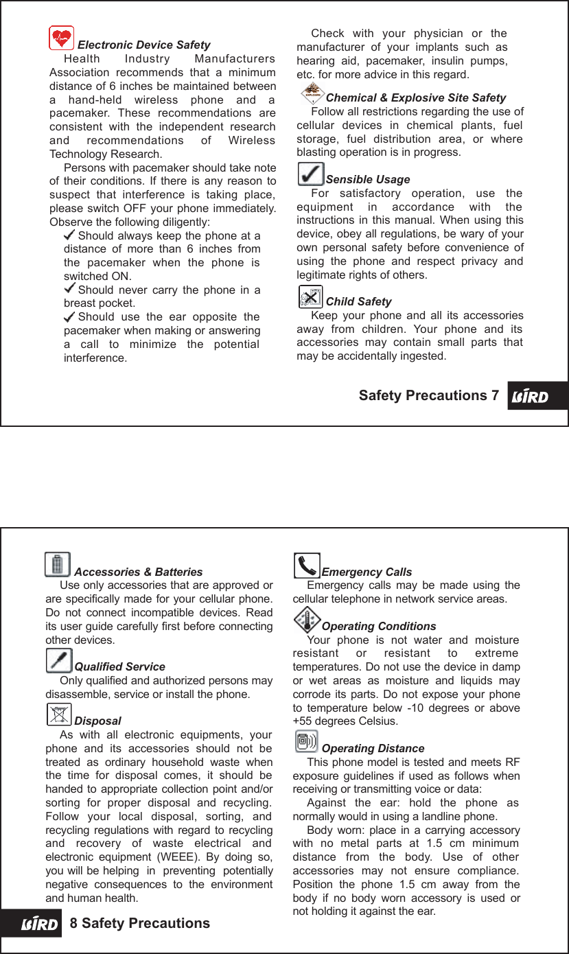 Check  with  your  physician  or  the manufacturer  of  your  implants  such  as hearing  aid,  pacemaker,  insulin  pumps, etc. for more advice in this regard. Chemical &amp; Explosive Site SafetyFollow all restrictions regarding the use of cellular  devices  in  chemical  plants,  fuel storage,  fuel  distribution  area,  or  where blasting operation is in progress.Sensible UsageFor  satisfactory  operation,  use  the equipment  in  accordance  with  the instructions in this  manual. When  using this device, obey all regulations, be wary of your own  personal  safety  before  convenience  of using  the  phone  and  respect  privacy  and legitimate rights of others.Child SafetyKeep  your  phone  and  all  its  accessories away  from  children.  Your  phone  and  its accessories  may  contain  small  parts  that may be accidentally ingested.       Electronic Device SafetyHealth  Industry  Manufacturers Association  recommends  that  a  minimum distance of 6 inches be maintained between a  hand-held  wireless  phone  and  a pacemaker.  These  recommendations  are consistent  with  the  independent  research and  recommendations  of  Wireless Technology Research.Persons with pacemaker should take note of  their conditions. If  there  is  any  reason  to suspect  that  interference  is  taking  place, please switch OFF your phone immediately. Observe the following diligently:Should always keep the phone at a distance  of  more  than  6  inches  from the  pacemaker  when  the  phone  is switched ON.Should  never  carry  the  phone  in  a breast pocket.Should  use  the  ear  opposite  the pacemaker when making or answering a  call  to  minimize  the  potential interference.Safety Precautions 7 Accessories &amp; BatteriesUse only accessories that are approved or are specifically made for your cellular phone. Do  not  connect  incompatible  devices.  Read its user guide carefully first before connecting other devices.Qualified ServiceOnly qualified and authorized persons may disassemble, service or install the phone.DisposalAs  with  all  electronic  equipments,  your phone  and  its  accessories  should  not  be treated  as  ordinary  household  waste  when the  time  for  disposal  comes,  it  should  be handed to appropriate collection point  and/or sorting  for  proper  disposal  and  recycling. Follow  your  local  disposal,  sorting,  and recycling  regulations  with  regard  to  recycling and  recovery  of  waste  electrical  and electronic  equipment  (WEEE).  By  doing  so, you will be helping  in  preventing  potentially negative  consequences  to  the  environment   and human health.Emergency CallsEmergency  calls  may  be  made  using  the cellular telephone in network service areas.Operating ConditionsYour  phone  is  not  water  and  moisture resistant  or  resistant  to  extreme temperatures. Do not use the device in damp or  wet  areas  as  moisture  and  liquids  may corrode its parts. Do not expose your phone to  temperature  below  -10  degrees  or  above +55 degrees Celsius.Operating DistanceThis phone model is tested and meets RF exposure guidelines  if  used as  follows  when receiving or transmitting voice or data:Against  the  ear:  hold  the  phone  as normally would in using a landline phone.Body  worn:  place in  a  carrying accessory with  no  metal  parts  at  1.5  cm  minimum distance  from  the  body.  Use  of  other accessories  may  not  ensure  compliance. Position  the  phone  1.5  cm  away  from  the body  if  no  body  worn  accessory  is  used  or not holding it against the ear.8 Safety Precautions    