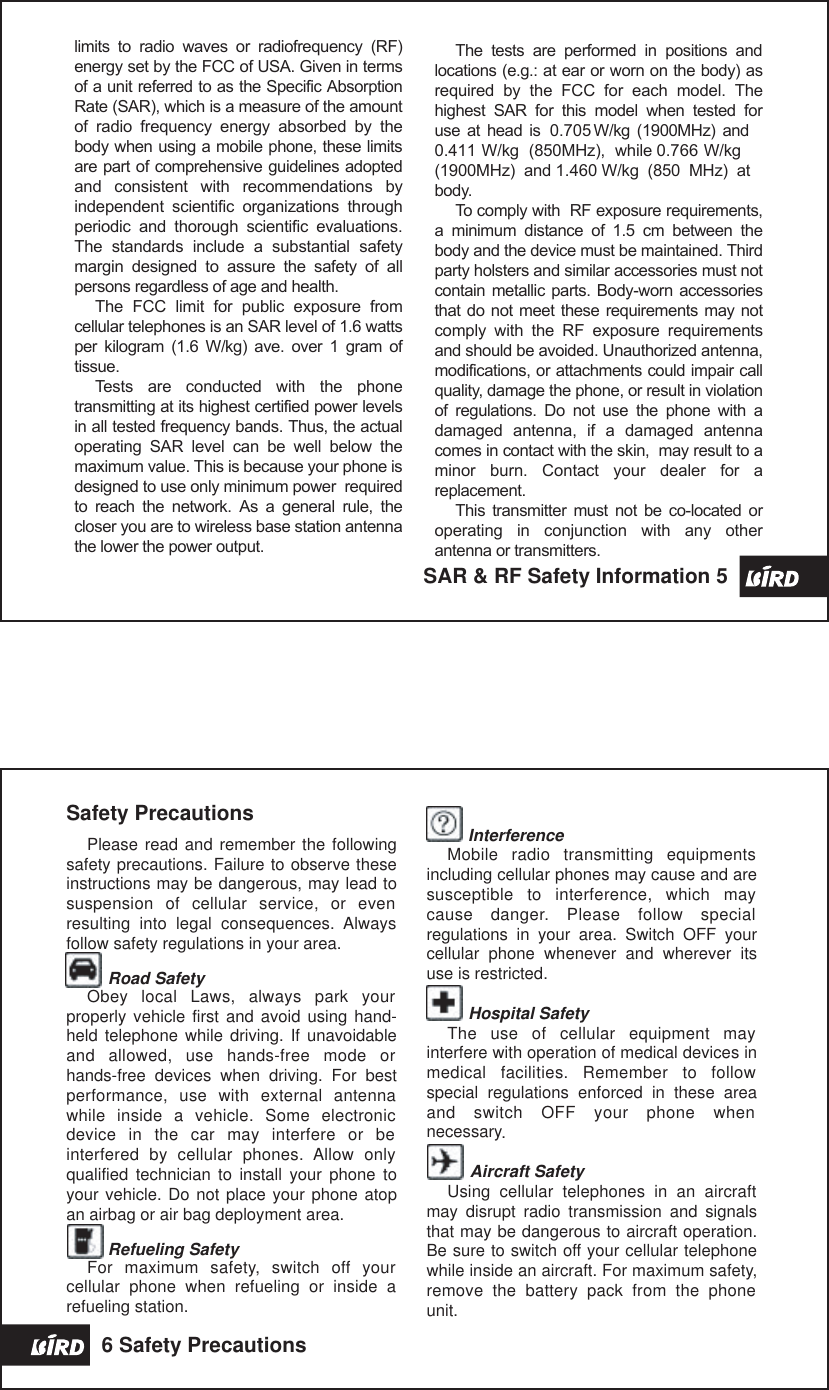 The  tests  are  performed  in  positions  and locations (e.g.: at ear or worn on the body) as required  by  the  FCC  for  each  model.  The highest  SAR  for  this  model  when  tested  for use at  head  is  0.705 W/kg  (1900MHz)  and 0.411 W/kg  (850MHz),  while 0.766 W/kg (1900MHz)  and 1.460 W/kg  (850  MHz)  at body.To comply with  RF exposure requirements, a  minimum  distance  of  1.5  cm  between  the body and the device must be maintained. Third  party holsters and similar accessories must not contain metallic parts. Body-worn accessories that do not meet these  requirements may not comply  with  the  RF  exposure  requirements and should be avoided. Unauthorized antenna, modifications, or attachments could impair call quality, damage the phone, or result in violation of  regulations.  Do  not  use  the  phone  with  a damaged  antenna,  if  a  damaged  antenna comes in contact with the skin,  may result to a minor  burn.  Contact  your  dealer  for  a replacement.This  transmitter must  not  be  co-located  or operating  in  conjunction  with  any  other antenna or transmitters.limits  to  radio  waves  or  radiofrequency  (RF) energy set by the FCC of USA. Given in terms of a unit referred to as the Specific Absorption Rate (SAR), which is a measure of the amount of  radio  frequency  energy  absorbed  by  the body when using a mobile phone, these limits are part of comprehensive guidelines adopted and  consistent  with  recommendations  by independent  scientific  organizations  through periodic  and  thorough  scientific  evaluations.  The  standards  include  a  substantial  safety margin  designed  to  assure  the  safety  of  all persons regardless of age and health.The  FCC  limit  for  public  exposure  from cellular telephones is an SAR level of 1.6 watts per  kilogram  (1.6  W/kg)  ave.  over  1  gram  of tissue. Tests  are  conducted  with  the  phone transmitting at its highest certified power levels in all tested frequency bands. Thus, the actual operating  SAR  level  can  be  well  below  the maximum value. This is because your phone is designed to use only minimum power  required to  reach  the  network.  As  a  general  rule,  the  closer you are to wireless base station antenna the lower the power output.SAR &amp; RF Safety Information 5 Safety PrecautionsPlease read and remember the following safety precautions. Failure to observe these instructions may be dangerous, may lead to suspension  of  cellular  service,  or  even resulting  into  legal  consequences.  Always follow safety regulations in your area.Road SafetyObey  local  Laws,  always  park  your properly vehicle first and avoid  using  hand-held telephone while  driving.  If unavoidable and  allowed,  use  hands-free  mode  or hands-free  devices  when  driving.  For  best performance,  use  with  external  antenna while  inside  a  vehicle.  Some  electronic device  in  the  car  may  interfere  or  be interfered  by  cellular  phones.  Allow  only qualified  technician  to  install  your  phone  to your vehicle. Do not place your phone atop an airbag or air bag deployment area.Refueling SafetyFor  maximum  safety,  switch  off  your cellular  phone  when  refueling  or  inside  a refueling station.InterferenceMobile  radio  transmitting  equipments including cellular phones may cause and are susceptible  to  interference,  which  may cause  danger.  Please  follow  special regulations  in  your  area.  Switch  OFF  your cellular  phone  whenever  and  wherever  its use is restricted.         Hospital SafetyThe  use  of  cellular  equipment  may interfere with operation of medical devices in medical  facilities.  Remember  to  follow special  regulations  enforced  in  these  area and  switch  OFF  your  phone  when necessary.Aircraft SafetyUsing  cellular  telephones  in  an  aircraft may  disrupt  radio  transmission  and  signals that may be dangerous to aircraft operation. Be sure to switch off your cellular telephone while inside an aircraft. For maximum safety,remove  the  battery  pack  from  the  phone unit.6 Safety Precautions