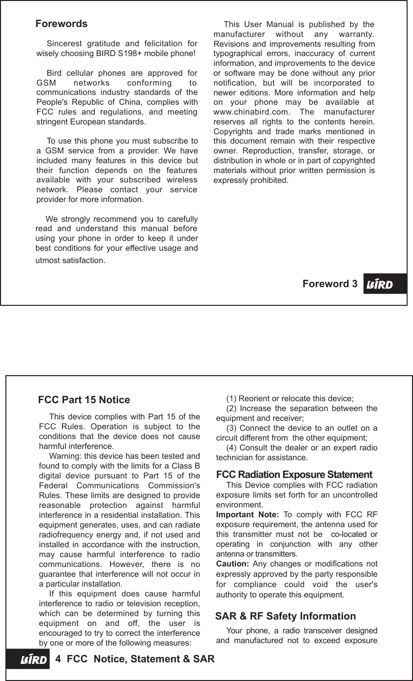 FCC Part 15 NoticeThis device complies  with  Part 15  of  the FCC  Rules.  Operation  is  subject  to  the conditions  that  the  device  does  not  cause harmful interference.Warning: this device has been tested and found to comply with the limits for a Class B digital  device  pursuant  to  Part  15  of  the Federal  Communications  Commission&apos;s Rules. These limits are designed to provide reasonable  protection  against  harmful interference in a residential installation. This equipment generates, uses, and can radiate radiofrequency energy and,  if not  used and installed  in  accordance  with  the  instruction, may  cause  harmful  interference  to  radio communications.  However,  there  is  no guarantee that interference will not occur in a particular installation.If  this  equipment  does  cause  harmful interference to  radio or television reception, which  can  be  determined  by  turning  this equipment  on  and  off,  the  user  is encouraged to try to correct the interference by one or more of the following measures:(1) Reorient or relocate this device;(2)  Increase  the  separation  between  the equipment and receiver;(3)  Connect the  device  to  an outlet  on  a circuit different from  the other equipment;(4) Consult  the dealer  or an  expert radio technician for assistance.FCC Radiation Exposure StatementThis Device  complies with  FCC radiation exposure limits  set forth for an uncontrolled environment.Important  Note:  To  comply  with  FCC  RF exposure requirement, the antenna used for this  transmitter  must  not  be    co-located  or operating  in  conjunction  with  any  other antenna or transmitters.Caution:  Any  changes  or  modifications  not expressly approved by the party responsible for  compliance  could  void  the  user&apos;s authority to operate this equipment.SAR &amp; RF Safety InformationYour  phone,  a  radio  transceiver  designed and  manufactured  not  to  exceed  exposure 4  FCC  Notice, Statement &amp; SARThis  User  Manual  is  published  by  the manufacturer  without  any  warranty. Revisions  and  improvements  resulting  from typographical  errors,  inaccuracy  of  current information, and improvements to the device or  software  may  be  done  without  any  prior notification,  but  will  be  incorporated  to newer  editions.  More  information  and  help on  your  phone  may  be  available  at www.chinabird.com.  The  manufacturer reserves  all  rights  to  the  contents  herein. Copyrights  and  trade  marks  mentioned  in this  document  remain  with  their  respective owner.  Reproduction,  transfer,  storage,  or distribution in whole or in part of copyrighted materials  without prior  written  permission  is expressly prohibited.ForewordsSincerest  gratitude  and  felicitation  for wisely choosing BIRD S198+ mobile phone!Bird  cellular  phones  are  approved  for GSM  networks  conforming  to communications  industry  standards  of  the People&apos;s  Republic  of  China,  complies  with FCC  rules  and  regulations,  and  meeting stringent European standards.To use this  phone you must subscribe to a  GSM  service  from  a  provider.  We  have included  many  features  in  this  device  but their  function  depends  on  the  features available  with  your  subscribed  wireless network.  Please  contact  your  service provider for more information.We  strongly  recommend  you  to  carefully read  and  understand  this  manual  before using  your  phone  in  order  to  keep  it  under best conditions for your effective usage and utmost satisfaction.Foreword 3 