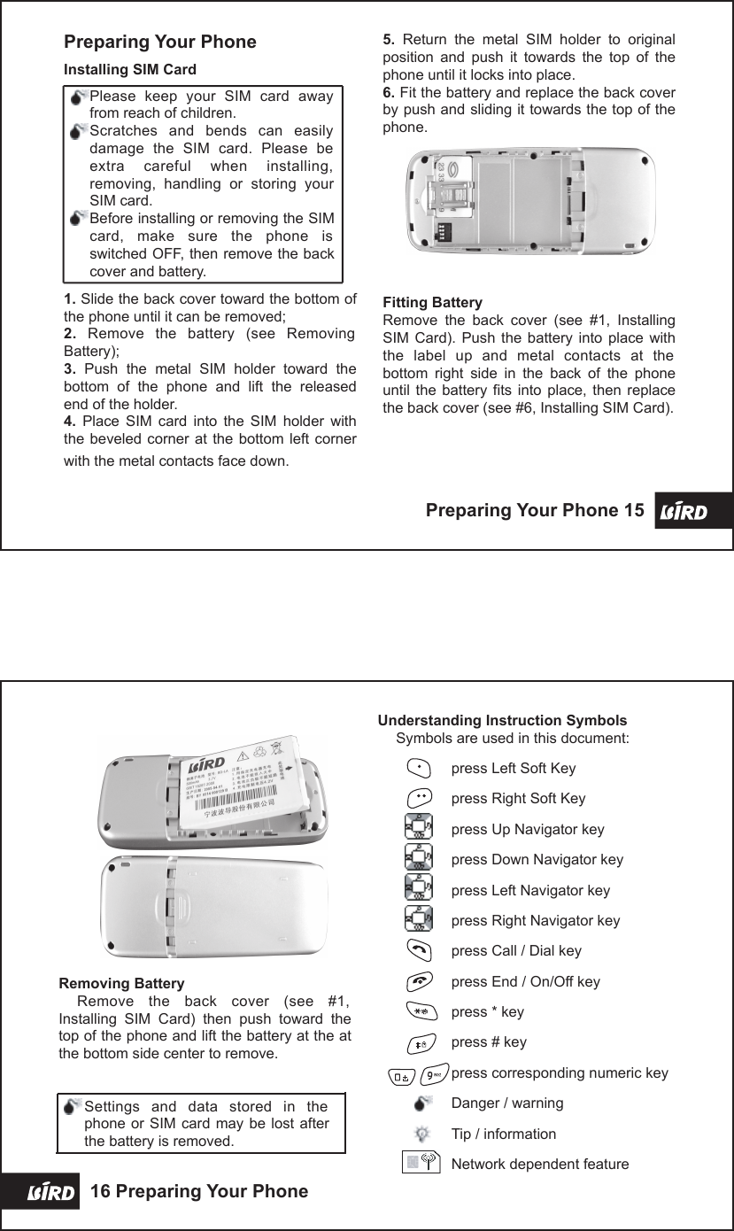 5.  Return  the  metal  SIM  holder  to  original position  and  push  it  towards  the  top  of  the phone until it locks into place.6. Fit the battery and replace the back cover by push and sliding it towards the top of the phone.Fitting BatteryRemove  the  back  cover  (see  #1,  Installing SIM  Card).  Push the  battery  into place  with the  label  up  and  metal  contacts  at  the bottom  right  side  in  the  back  of  the  phone until  the  battery fits  into  place, then  replace the back cover (see #6, Installing SIM Card).Preparing Your PhoneInstalling SIM CardPlease  keep  your  SIM  card  away from reach of children.Scratches  and  bends  can  easily damage  the  SIM  card.  Please  be extra  careful  when  installing, removing,  handling  or  storing  your SIM card.Before installing or removing the SIM card,  make  sure  the  phone  is switched OFF, then remove the back cover and battery.1. Slide the back cover toward the bottom of the phone until it can be removed;2.  Remove  the  battery  (see  Removing Battery);3.  Push  the  metal  SIM  holder  toward  the bottom  of  the  phone  and  lift  the  released end of the holder.4.  Place  SIM  card  into  the  SIM  holder  with the beveled corner  at  the bottom left  corner with the metal contacts face down.Preparing Your Phone 15  Removing BatteryRemove  the  back  cover  (see  #1, Installing  SIM  Card)  then  push  toward  the top of the phone and lift the battery at the at the bottom side center to remove.Settings  and  data  stored  in  the phone or SIM card may be  lost  after the battery is removed.Understanding Instruction SymbolsSymbols are used in this document:press Left Soft Keypress Right Soft Keypress Up Navigator keypress Down Navigator keypress Left Navigator keypress Right Navigator keypress Call / Dial keypress End / On/Off keypress * keypress # keypress corresponding numeric keyDanger / warningTip / informationNetwork dependent feature16 Preparing Your Phone 