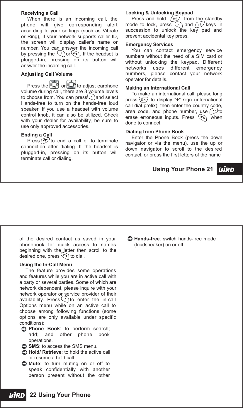  Receiving a CallWhen  there  is  an  incoming  call,  the phone  will  give  corresponding  alert according  to  your  settings  (such  as  Vibrate or  Ring),  If  your  network  supports  caller  ID, the  screen  will  display  caller&apos;s  name  or number.  You  can  answer  the  incoming  call by pressing the       or      . If the headset is plugged-in,  pressing  on  its  button  will answer the incoming call.Adjusting Call VolumePress the        or       to adjust earphone volume during call, there are 8 volume levels to choose from. You can press      and select Hands-free  to  turn  on  the  hands-free  loud speaker.  If  you  use  a  headset  with  volume control  knob,  it  can  also  be  utilized.  Check with  your  dealer  for  availability,  be  sure  to use only approved accessories.Ending a CallPress        to  end  a  call  or  to  terminate connection  after  dialing.  If  the  headset  is plugged-in,  pressing  on  its  button  will terminate call or dialing. Using Your Phone 21 of  the  desired  contact  as  saved  in  your phonebook  for  quick  access  to  names beginning  with  the  letter  then  scroll  to  the desired one, press        to dial.Using the In-Call MenuThe  feature  provides  some  operations and features while you are in active call with a party or several parties. Some of which are network dependent, please inquire with your network operator or service provider of their availability.  Press      to  enter  the  in-call Options  menu  while  on  an  active  call  to choose  among  following  functions  (some options  are  only  available  under  specific conditions):Phone  Book:  to  perform  search; add;  and  other  phone  book operations.SMS: to access the SMS menu.Hold/ Retrieve: to hold the active call or resume a held call. Mute:  to  turn  muting  on  or  off  to speak  confidentially  with  another person  present  without  the  other Hands-free: switch  hands-free  mode (loudspeaker) on or off.22 Using Your Phone  Locking &amp; Unlocking KeypadPress  and  hold                from  the  standby mode  to  lock,  press          and          keys  in succession  to  unlock  the  key  pad  and prevent accidental key press.Emergency ServicesYou  can  contact  emergency  service numbers  without  the  need  of  a  SIM  card  or without  unlocking  the  keypad.  Different networks  uses  different  emergency numbers,  please  contact  your  network operator for details.Making an International CallTo make an international call, please long press            to  display  &quot;+&quot;  sign  (international call dial prefix), then enter the country code, area  code,  and  phone  number,  use        to erase  erroneous  inputs.  Press            when done to connect.Dialing from Phone BookEnter  the  Phone  Book  (press  the  down navigator  or  via  the  menu),  use  the  up  or down  navigator  to  scroll  to  the  desired contact, or press the first letters of the name   