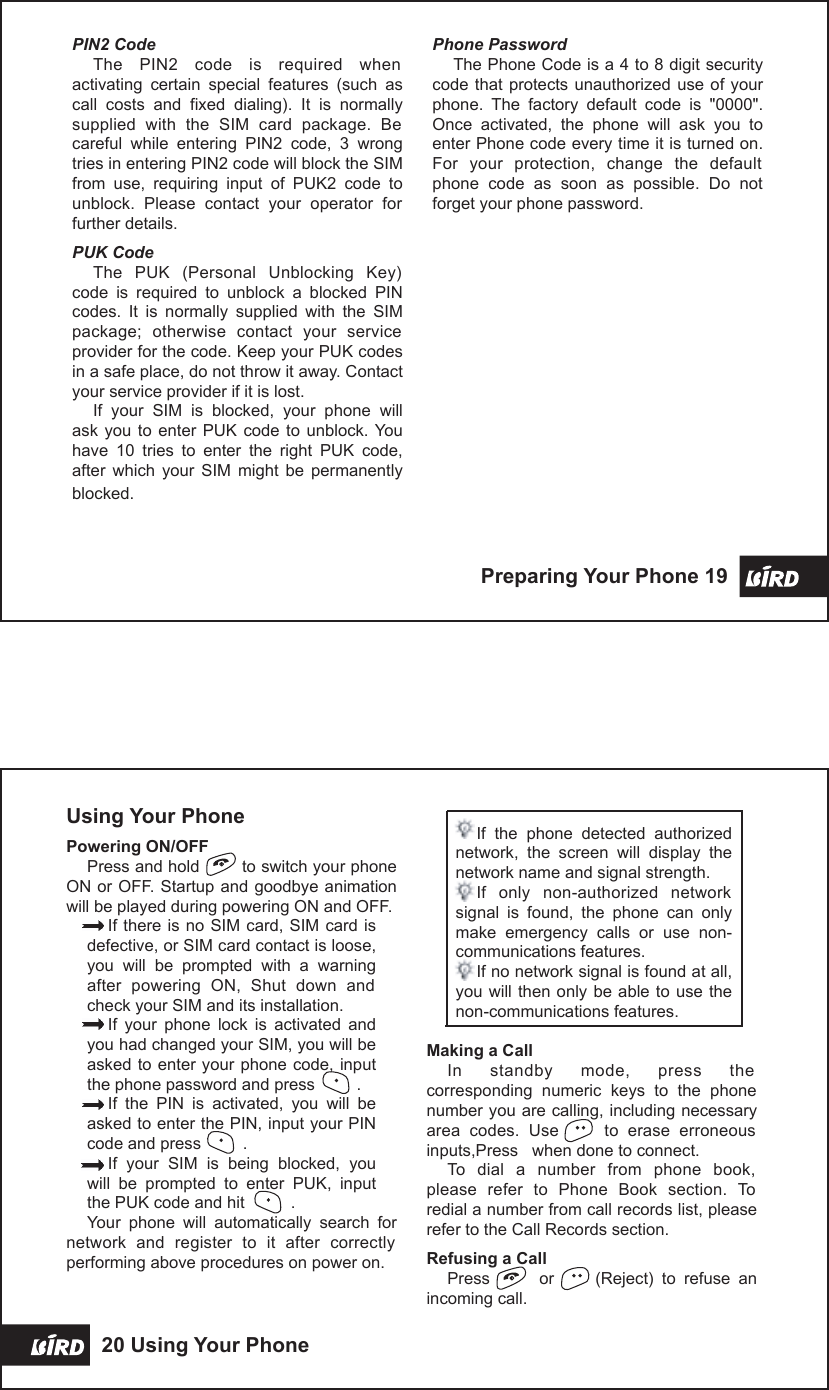 Phone PasswordThe Phone Code is a 4 to 8 digit security code that protects unauthorized  use  of your phone.  The  factory  default  code  is  &quot;0000&quot;. Once  activated,  the  phone  will  ask  you  to enter Phone code every time it is turned on. For  your  protection,  change  the  default phone  code  as  soon  as  possible.  Do  not forget your phone password.PIN2 CodeThe  PIN2  code  is  required  when activating  certain  special  features  (such  as call  costs  and  fixed  dialing).  It  is  normally supplied  with  the  SIM  card  package.  Be careful  while  entering  PIN2  code,  3  wrong tries in entering PIN2 code will block the SIM from  use,  requiring  input  of  PUK2  code  to unblock.  Please  contact  your  operator  for further details.PUK CodeThe  PUK  (Personal  Unblocking  Key) code  is  required  to  unblock  a  blocked  PIN codes.  It  is  normally  supplied  with  the  SIM package;  otherwise  contact  your  service provider for the code. Keep your PUK codes in a safe place, do not throw it away. Contact your service provider if it is lost.If  your  SIM  is  blocked,  your  phone  will ask you  to enter  PUK  code  to  unblock. You have  10  tries  to  enter  the  right  PUK  code, after  which  your  SIM  might  be  permanently blocked.Preparing Your Phone 19 Using Your PhonePowering ON/OFFPress and hold        to switch your phone ON or OFF. Startup and goodbye animation will be played during powering ON and OFF.If there is no SIM card, SIM card is defective, or SIM card contact is loose, you  will  be  prompted  with  a  warning after  powering  ON,  Shut  down  and check your SIM and its installation.If  your  phone  lock  is  activated  and you had changed your SIM, you will be asked to enter your phone code, input the phone password and press         .If  the  PIN  is  activated,  you  will  be asked to enter the PIN, input your PIN code and press         .If  your  SIM  is  being  blocked,  you will  be  prompted  to  enter  PUK,  input the PUK code and hit          .Your  phone  will  automatically  search  for network  and  register  to  it  after  correctly performing above procedures on power on.If  the  phone  detected  authorized network,  the  screen  will  display  the network name and signal strength. If  only  non-authorized  network signal  is  found,  the  phone  can  only make  emergency  calls  or  use  non-communications features.If no network signal is found at all, you will then only be able to use the non-communications features.Making a CallIn  standby  mode,  press  the corresponding  numeric  keys  to  the  phone number you are calling, including necessary area  codes.  Use          to  erase  erroneous inputs,Press   when done to connect.To  dial  a  number  from  phone  book, please  refer  to  Phone  Book  section.  To redial a number from call records list, please refer to the Call Records section.Refusing a CallPress            or          (Reject)  to  refuse  an incoming call.20 Using Your Phone 