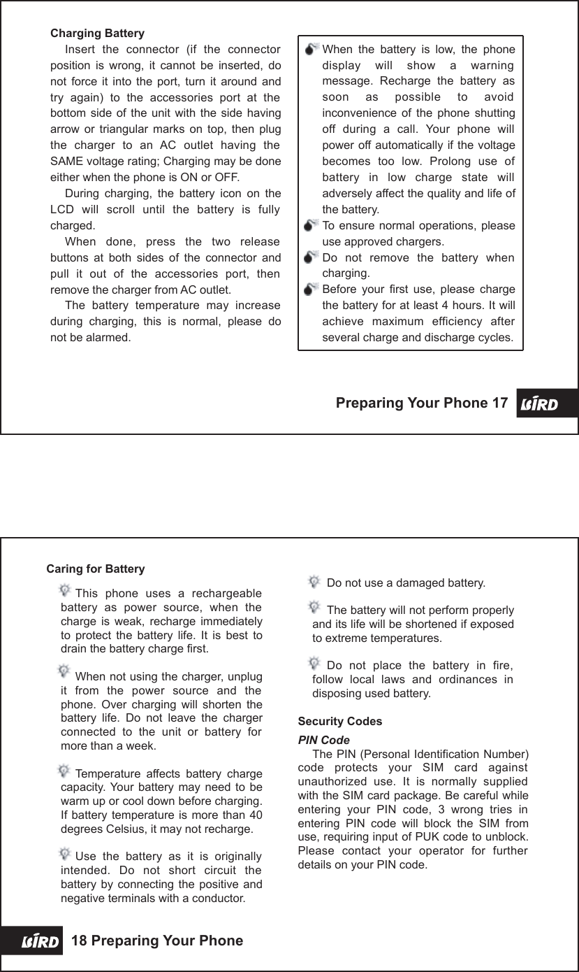 When  the  battery  is  low,  the  phone display  will  show  a  warning message.  Recharge  the  battery  as soon  as  possible  to  avoid inconvenience  of  the  phone  shutting off  during  a  call.  Your  phone  will power off automatically if the voltage becomes  too  low.  Prolong  use  of battery  in  low  charge  state  will adversely affect the quality and life of the battery.To ensure normal  operations, please use approved chargers.Do  not  remove  the  battery  when charging.Before  your  first  use,  please  charge the battery for at least 4 hours. It will achieve  maximum  efficiency  after several charge and discharge cycles.Charging BatteryInsert  the  connector  (if  the  connector position  is  wrong,  it  cannot  be  inserted,  do not  force  it  into  the  port,  turn  it  around  and try  again)  to  the  accessories  port  at  the bottom  side  of  the  unit  with  the  side  having arrow  or  triangular  marks  on  top,  then  plug the  charger  to  an  AC  outlet  having  the SAME voltage rating; Charging may be done either when the phone is ON or OFF.During  charging,  the  battery  icon  on  the LCD  will  scroll  until  the  battery  is  fully charged.When  done,  press  the  two  release buttons  at  both  sides  of  the  connector  and pull  it  out  of  the  accessories  port,  then remove the charger from AC outlet.The  battery  temperature  may  increase during  charging,  this  is  normal,  please  do not be alarmed.Preparing Your Phone 17 Caring for BatteryThis  phone  uses  a  rechargeable battery  as  power  source,  when  the charge  is  weak,  recharge  immediately to  protect  the  battery  life.  It  is  best  to drain the battery charge first.When not using the charger, unplug it  from  the  power  source  and  the phone.  Over  charging  will  shorten  the battery  life.  Do  not  leave  the  charger connected  to  the  unit  or  battery  for more than a week.Temperature  affects  battery  charge capacity. Your  battery  may  need  to be warm up or cool down before charging. If battery temperature is  more  than 40 degrees Celsius, it may not recharge.Use  the  battery  as  it  is  originally intended.  Do  not  short  circuit  the battery by  connecting the  positive  and negative terminals with a conductor.Do not use a damaged battery.The battery will not perform properly and its life will be shortened if exposed to extreme temperatures.Do  not  place  the  battery  in  fire, follow  local  laws  and  ordinances  in disposing used battery.Security CodesPIN CodeThe PIN (Personal Identification Number) code  protects  your  SIM  card  against unauthorized  use.  It  is  normally  supplied with the SIM card package. Be careful while entering  your  PIN  code,  3  wrong  tries  in entering  PIN  code  will  block  the  SIM  from use, requiring input of PUK code to unblock. Please  contact  your  operator  for  further details on your PIN code.18 Preparing Your Phone