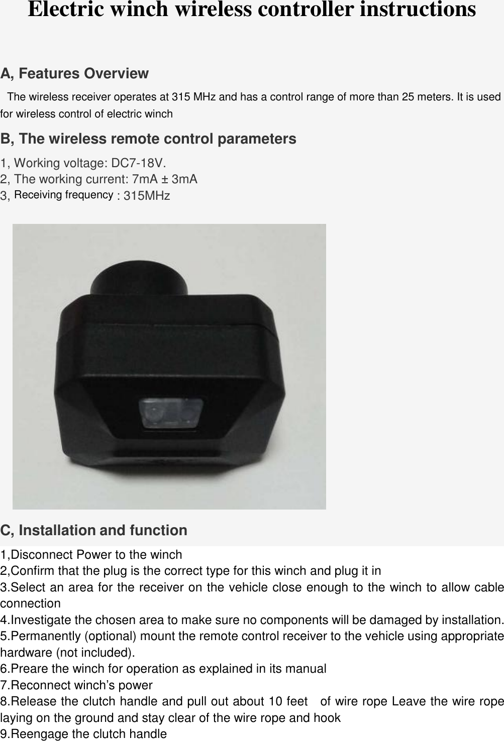 Electric winch wireless controller instructions A, Features Overview   The wireless receiver operates at 315 MHz and has a control range of more than 25 meters. It is used for wireless control of electric winch B, The wireless remote control parameters 1, Working voltage: DC7-18V. 2, The working current: 7mA &plusmn; 3mA 3, Receiving frequency : 315MHz C, Installation and function 1,Disconnect Power to the winch 2,Confirm that the plug is the correct type for this winch and plug it in 3.Select an area for the receiver on the vehicle close enough to the winch to allow cableconnection 4.Investigate the chosen area to make sure no components will be damaged by installation.5.Permanently (optional) mount the remote control receiver to the vehicle using appropriatehardware (not included). 6.Preare the winch for operation as explained in its manual7.Reconnect winch&rsquo;s power8.Release the clutch handle and pull out about 10 feet  of wire rope Leave the wire ropelaying on the ground and stay clear of the wire rope and hook 9.Reengage the clutch handle