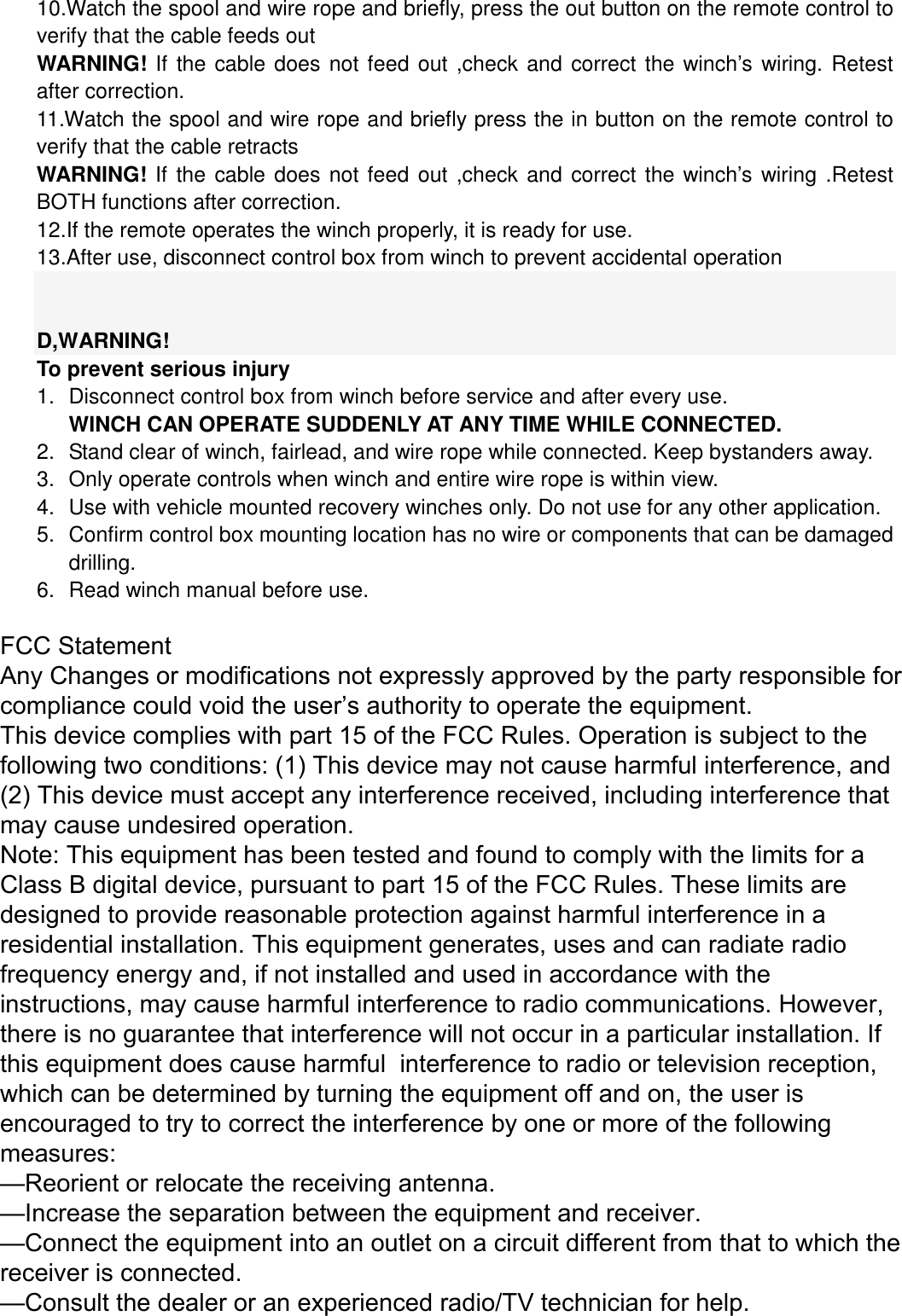 10.Watch the spool and wire rope and briefly, press the out button on the remote control to verify that the cable feeds out WARNING! If the cable does not feed out ,check and correct the winch&rsquo;s wiring. Retest after correction. 11.Watch the spool and wire rope and briefly press the in button on the remote control to verify that the cable retracts WARNING! If the cable does not feed out ,check and correct the winch&rsquo;s wiring .Retest BOTH functions after correction. 12.If the remote operates the winch properly, it is ready for use.13.After use, disconnect control box from winch to prevent accidental operationD,WARNING! To prevent serious injury 1.Disconnect control box from winch before service and after every use.WINCH CAN OPERATE SUDDENLY AT ANY TIME WHILE CONNECTED.2.Stand clear of winch, fairlead, and wire rope while connected. Keep bystanders away.3.Only operate controls when winch and entire wire rope is within view.4.Use with vehicle mounted recovery winches only. Do not use for any other application.5.Confirm control box mounting location has no wire or components that can be damageddrilling.6.Read winch manual before use.FCC Statement Any Changes or modifications not expressly approved by the party responsible for compliance could void the user&rsquo;s authority to operate the equipment. This device complies with part 15 of the FCC Rules. Operation is subject to the following two conditions: (1) This device may not cause harmful interference, and  (2) This device must accept any interference received, including interference that may cause undesired operation.   Note: This equipment has been tested and found to comply with the limits for a Class B digital device, pursuant to part 15 of the FCC Rules. These limits are designed to provide reasonable protection against harmful interference in a residential installation. This equipment generates, uses and can radiate radio frequency energy and, if not installed and used in accordance with the instructions, may cause harmful interference to radio communications. However,  there is no guarantee that interference will not occur in a particular installation. If this equipment does cause harmful  interference to radio or television reception, which can be determined by turning the equipment off and on, the user is  encouraged to try to correct the interference by one or more of the following measures:   &mdash;Reorient or relocate the receiving antenna.&mdash;Increase the separation between the equipment and receiver.&mdash;Connect the equipment into an outlet on a circuit different from that to which the receiver is connected.   &mdash;Consult the dealer or an experienced radio/TV technician for help.  