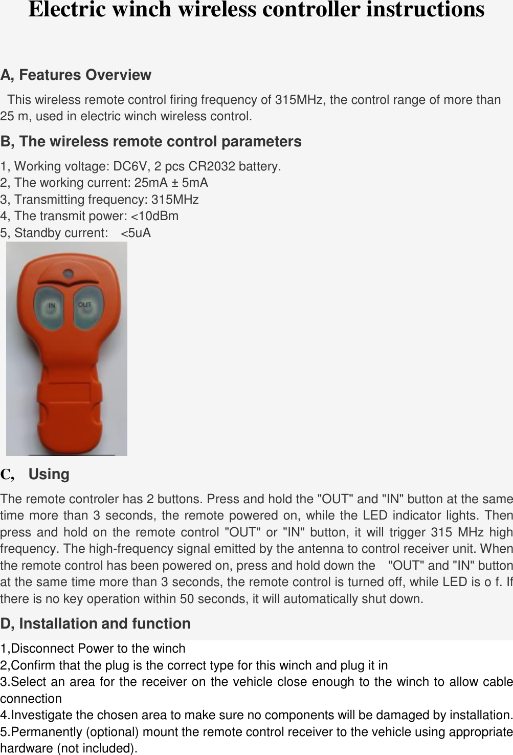 hardware (not included). Electric winch wireless controller instructions A, Features Overview   This wireless remote control firing frequency of 315MHz, the control range of more than 25 m, used in electric winch wireless control. B, The wireless remote control parameters 1, Working voltage: DC6V, 2 pcs CR2032 battery. 2, The working current: 25mA &plusmn; 5mA 3, Transmitting frequency: 315MHz 4, The transmit power: <10dBm 5, Standby current:  <5uA C,   Using The remote controler has 2 buttons. Press and hold the "OUT" and "IN" button at the same time more than 3 seconds, the remote powered on, while the LED indicator lights. Then press and hold on the remote control "OUT" or "IN" button, it will trigger 315 MHz high frequency. The high-frequency signal emitted by the antenna to control receiver unit. When the remote control has been powered on, press and hold down the  "OUT" and "IN" button at the same time more than 3 seconds, the remote control is turned off, while LED is o f. If there is no key operation within 50 seconds, it will automatically shut down.   D, Installation and function 1,Disconnect Power to the winch 2,Confirm that the plug is the correct type for this winch and plug it in 3.Select an area for the receiver on the vehicle close enough to the winch to allow cableconnection 4.Investigate the chosen area to make sure no components will be damaged by installation.5.Permanently (optional) mount the remote control receiver to the vehicle using appropriate