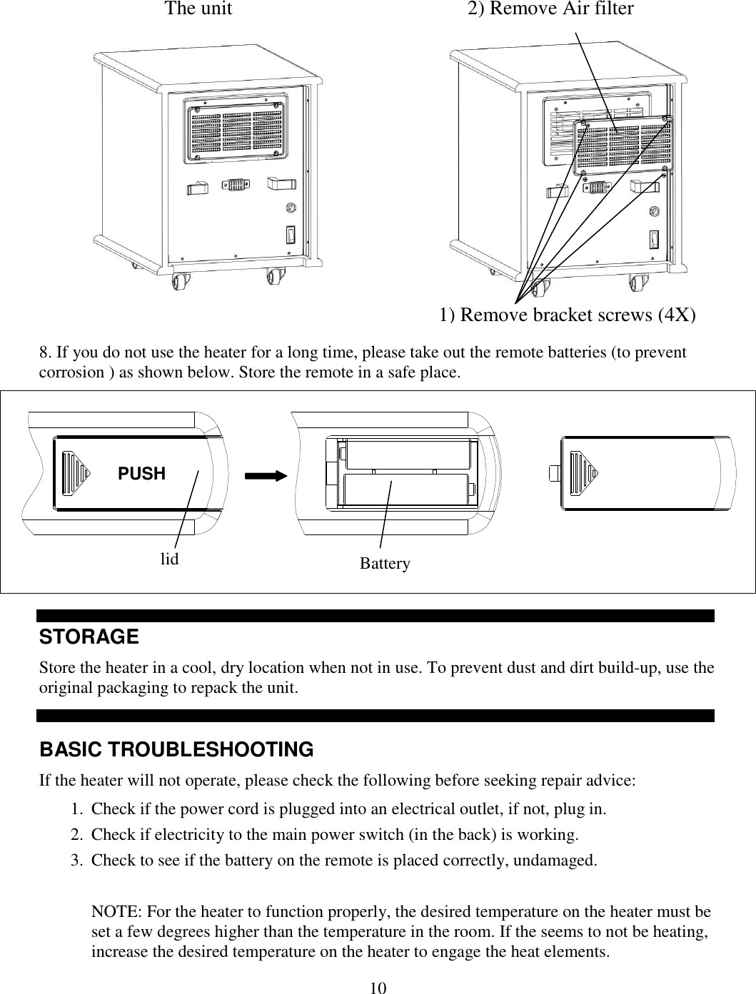  10             8. If you do not use the heater for a long time, please take out the remote batteries (to prevent corrosion ) as shown below. Store the remote in a safe place.    STORAGE Store the heater in a cool, dry location when not in use. To prevent dust and dirt build-up, use the original packaging to repack the unit.   BASIC TROUBLESHOOTING If the heater will not operate, please check the following before seeking repair advice: 1. Check if the power cord is plugged into an electrical outlet, if not, plug in.  2. Check if electricity to the main power switch (in the back) is working. 3. Check to see if the battery on the remote is placed correctly, undamaged.   NOTE: For the heater to function properly, the desired temperature on the heater must be set a few degrees higher than the temperature in the room. If the seems to not be heating, increase the desired temperature on the heater to engage the heat elements. PUSH lid  Battery  2) Remove Air filter 1) Remove bracket screws (4X) The unit 