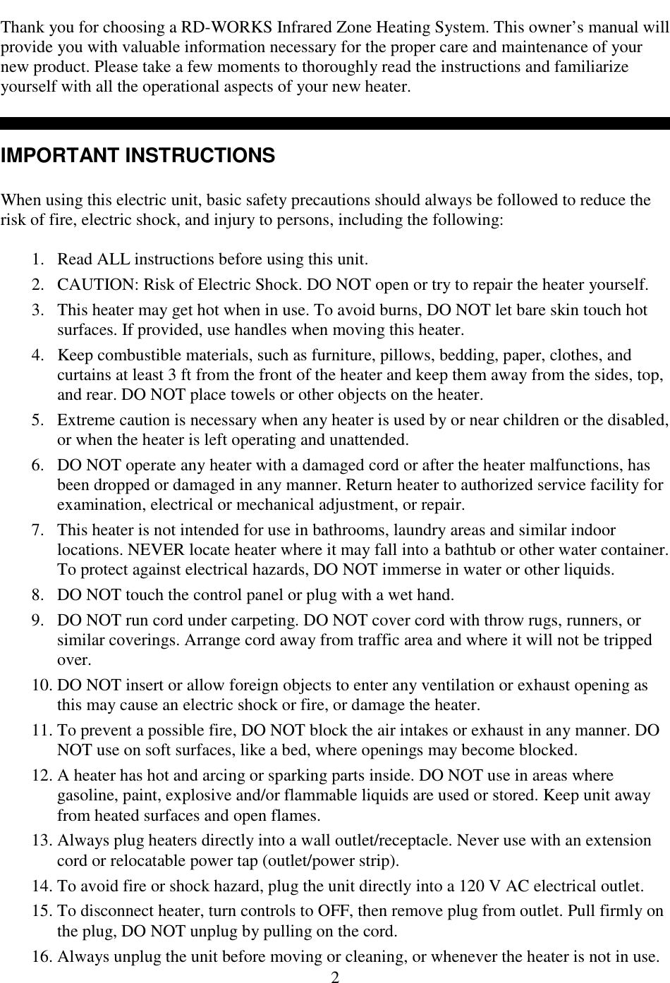  2 Thank you for choosing a RD-WORKS Infrared Zone Heating System. This owner&rsquo;s manual will provide you with valuable information necessary for the proper care and maintenance of your new product. Please take a few moments to thoroughly read the instructions and familiarize yourself with all the operational aspects of your new heater.    IMPORTANT INSTRUCTIONS  When using this electric unit, basic safety precautions should always be followed to reduce the risk of fire, electric shock, and injury to persons, including the following:  1. Read ALL instructions before using this unit. 2. CAUTION: Risk of Electric Shock. DO NOT open or try to repair the heater yourself. 3. This heater may get hot when in use. To avoid burns, DO NOT let bare skin touch hot surfaces. If provided, use handles when moving this heater.  4. Keep combustible materials, such as furniture, pillows, bedding, paper, clothes, and curtains at least 3 ft from the front of the heater and keep them away from the sides, top, and rear. DO NOT place towels or other objects on the heater.  5. Extreme caution is necessary when any heater is used by or near children or the disabled, or when the heater is left operating and unattended. 6. DO NOT operate any heater with a damaged cord or after the heater malfunctions, has been dropped or damaged in any manner. Return heater to authorized service facility for examination, electrical or mechanical adjustment, or repair. 7. This heater is not intended for use in bathrooms, laundry areas and similar indoor locations. NEVER locate heater where it may fall into a bathtub or other water container. To protect against electrical hazards, DO NOT immerse in water or other liquids.  8. DO NOT touch the control panel or plug with a wet hand.  9. DO NOT run cord under carpeting. DO NOT cover cord with throw rugs, runners, or similar coverings. Arrange cord away from traffic area and where it will not be tripped over. 10. DO NOT insert or allow foreign objects to enter any ventilation or exhaust opening as this may cause an electric shock or fire, or damage the heater. 11. To prevent a possible fire, DO NOT block the air intakes or exhaust in any manner. DO NOT use on soft surfaces, like a bed, where openings may become blocked.  12. A heater has hot and arcing or sparking parts inside. DO NOT use in areas where gasoline, paint, explosive and/or flammable liquids are used or stored. Keep unit away from heated surfaces and open flames. 13. Always plug heaters directly into a wall outlet/receptacle. Never use with an extension cord or relocatable power tap (outlet/power strip).  14. To avoid fire or shock hazard, plug the unit directly into a 120 V AC electrical outlet. 15. To disconnect heater, turn controls to OFF, then remove plug from outlet. Pull firmly on the plug, DO NOT unplug by pulling on the cord. 16. Always unplug the unit before moving or cleaning, or whenever the heater is not in use. 