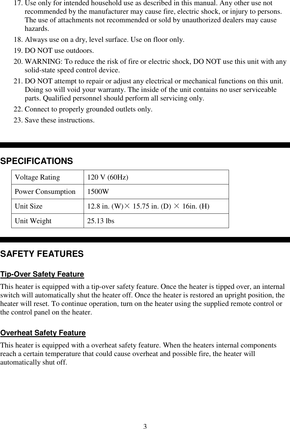  317. Use only for intended household use as described in this manual. Any other use not recommended by the manufacturer may cause fire, electric shock, or injury to persons. The use of attachments not recommended or sold by unauthorized dealers may cause hazards. 18. Always use on a dry, level surface. Use on floor only.  19. DO NOT use outdoors. 20. WARNING: To reduce the risk of fire or electric shock, DO NOT use this unit with any solid-state speed control device. 21. DO NOT attempt to repair or adjust any electrical or mechanical functions on this unit. Doing so will void your warranty. The inside of the unit contains no user serviceable parts. Qualified personnel should perform all servicing only. 22. Connect to properly grounded outlets only. 23. Save these instructions.    SPECIFICATIONS Voltage Rating   120 V (60Hz) Power Consumption  1500W Unit Size  12.8 in. (W)&times; 15.75 in. (D) &times; 16in. (H) Unit Weight  25.13 lbs   SAFETY FEATURES  Tip-Over Safety Feature This heater is equipped with a tip-over safety feature. Once the heater is tipped over, an internal switch will automatically shut the heater off. Once the heater is restored an upright position, the heater will reset. To continue operation, turn on the heater using the supplied remote control or the control panel on the heater.  Overheat Safety Feature This heater is equipped with a overheat safety feature. When the heaters internal components reach a certain temperature that could cause overheat and possible fire, the heater will automatically shut off.   