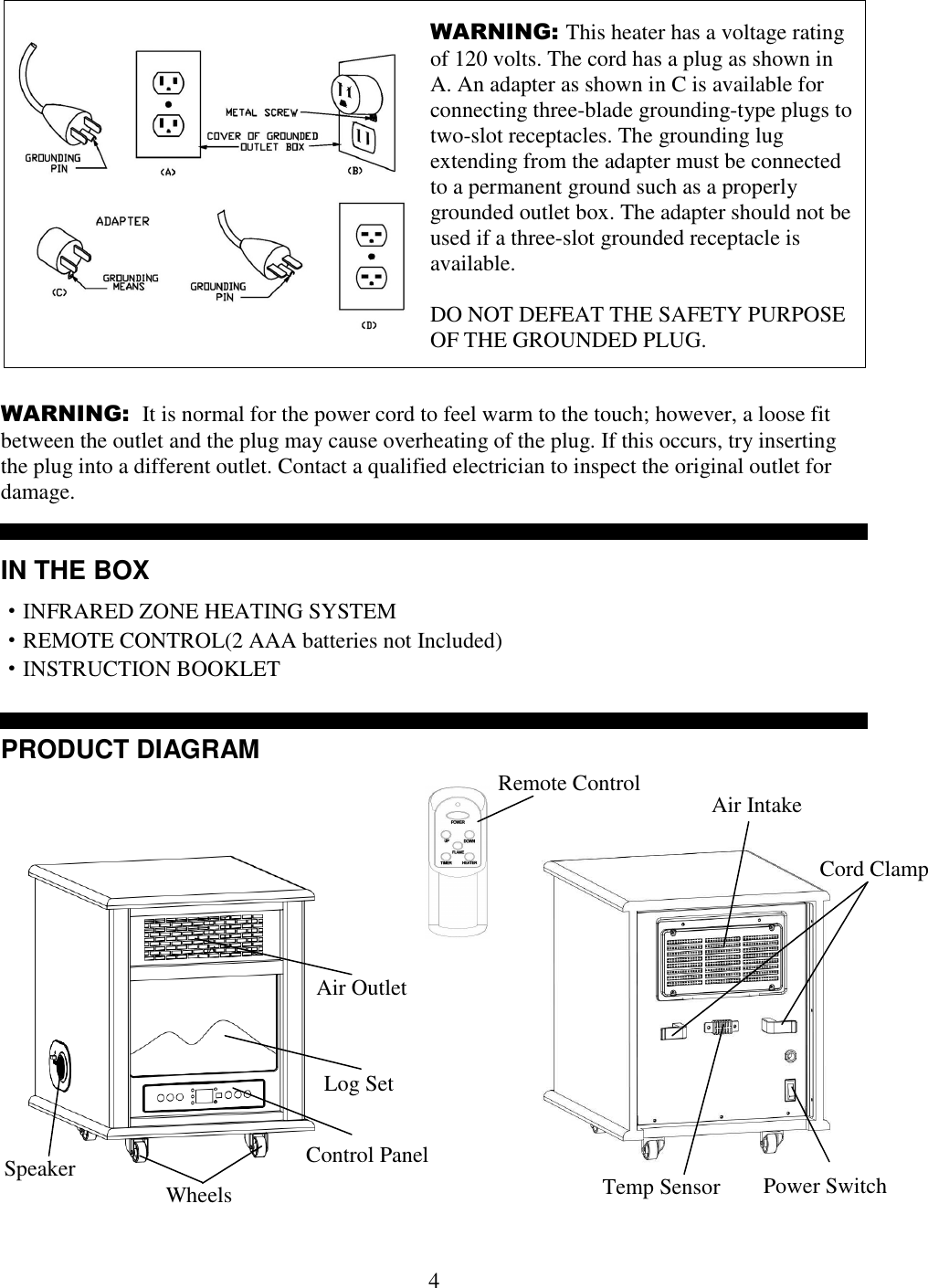  4 WARNING: This heater has a voltage rating of 120 volts. The cord has a plug as shown in A. An adapter as shown in C is available for connecting three-blade grounding-type plugs to two-slot receptacles. The grounding lug extending from the adapter must be connected to a permanent ground such as a properly grounded outlet box. The adapter should not be used if a three-slot grounded receptacle is available.  DO NOT DEFEAT THE SAFETY PURPOSE OF THE GROUNDED PLUG.      WARNING:  It is normal for the power cord to feel warm to the touch; however, a loose fit between the outlet and the plug may cause overheating of the plug. If this occurs, try inserting the plug into a different outlet. Contact a qualified electrician to inspect the original outlet for damage.   IN THE BOX &middot;INFRARED ZONE HEATING SYSTEM     &middot;REMOTE CONTROL(2 AAA batteries not Included) &middot;INSTRUCTION BOOKLET   PRODUCT DIAGRAM   Air Outlet Control Panel Wheels Remote Control  Air Intake Cord Clamp Power Switch Temp Sensor Log Set Speaker 