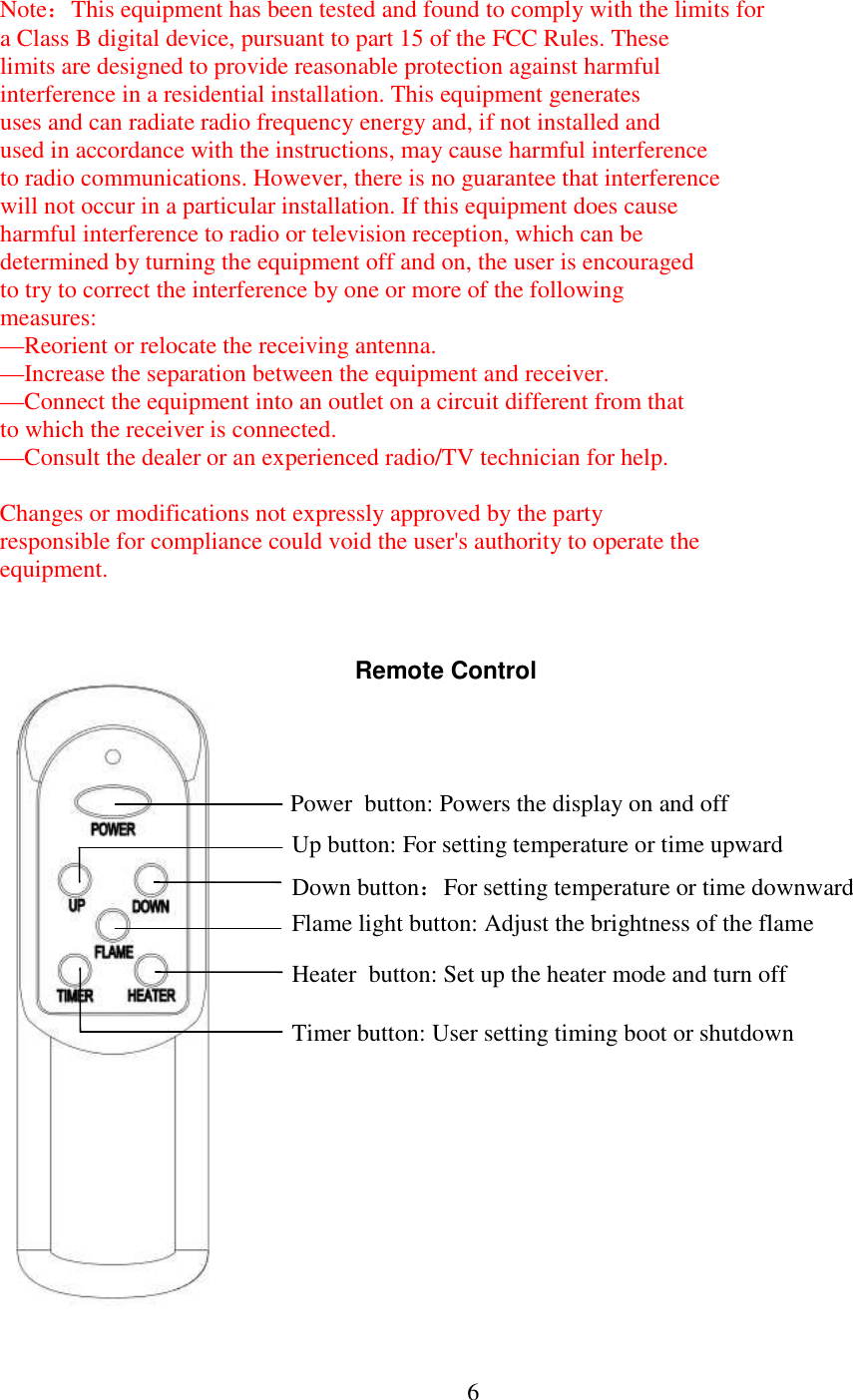  6NoteThis equipment has been tested and found to comply with the limits for  a Class B digital device, pursuant to part 15 of the FCC Rules. These  limits are designed to provide reasonable protection against harmful  interference in a residential installation. This equipment generates  uses and can radiate radio frequency energy and, if not installed and  used in accordance with the instructions, may cause harmful interference  to radio communications. However, there is no guarantee that interference  will not occur in a particular installation. If this equipment does cause  harmful interference to radio or television reception, which can be  determined by turning the equipment off and on, the user is encouraged  to try to correct the interference by one or more of the following  measures: &mdash;Reorient or relocate the receiving antenna. &mdash;Increase the separation between the equipment and receiver. &mdash;Connect the equipment into an outlet on a circuit different from that  to which the receiver is connected. &mdash;Consult the dealer or an experienced radio/TV technician for help.  Changes or modifications not expressly approved by the party  responsible for compliance could void the user's authority to operate the  equipment.                             Remote Control Heater  button: Set up the heater mode and turn off Power  button: Powers the display on and off  Up button: For setting temperature or time upward  Down buttonFor setting temperature or time downward  Timer button: User setting timing boot or shutdown  Flame light button: Adjust the brightness of the flame  