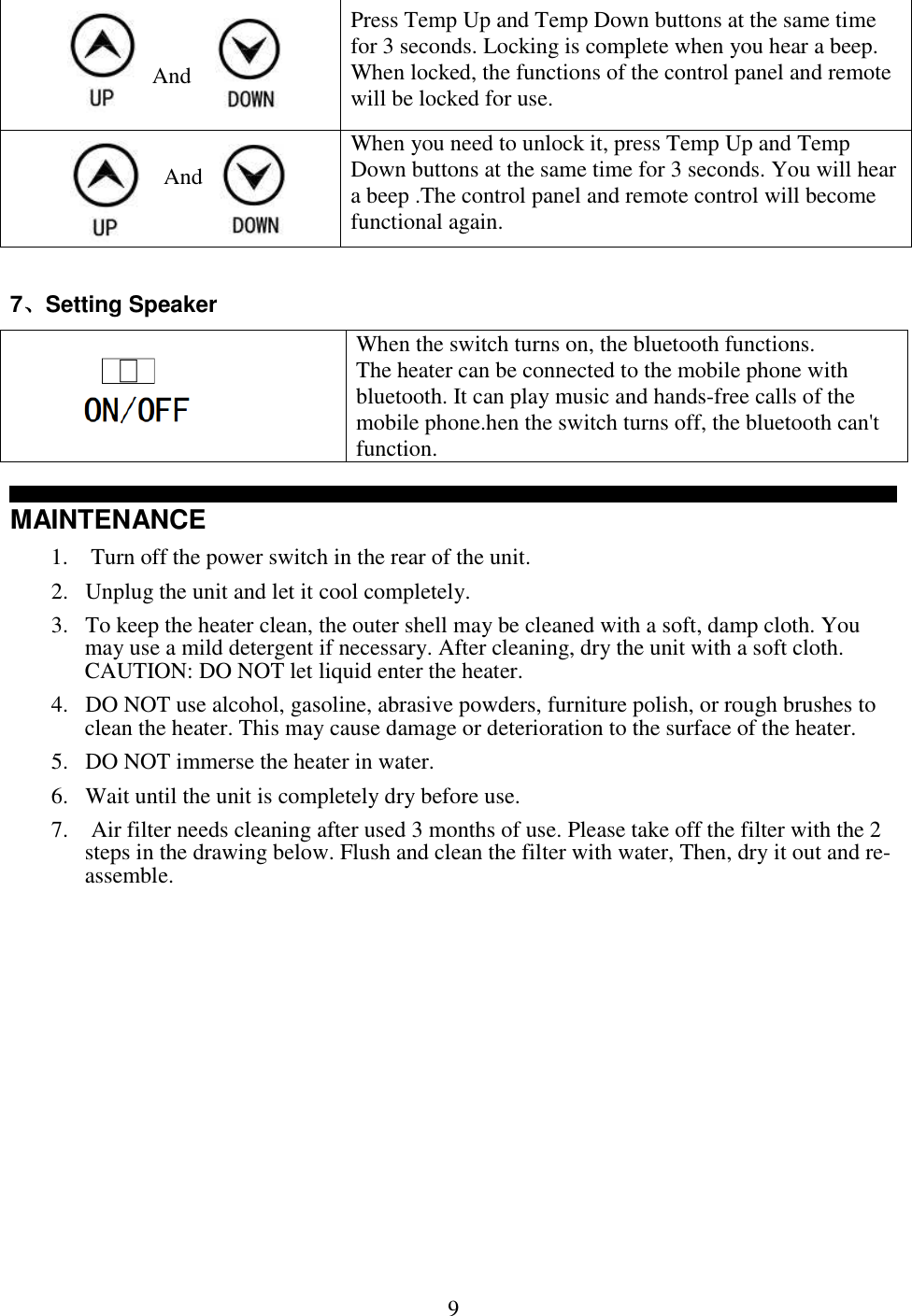  9℉     And    ℉ Press Temp Up and Temp Down buttons at the same time for 3 seconds. Locking is complete when you hear a beep. When locked, the functions of the control panel and remote will be locked for use.      And     When you need to unlock it, press Temp Up and Temp Down buttons at the same time for 3 seconds. You will hear a beep .The control panel and remote control will become functional again.  7Setting Speaker ℉                    ℉ When the switch turns on, the bluetooth functions. The heater can be connected to the mobile phone with bluetooth. It can play music and hands-free calls of the mobile phone.hen the switch turns off, the bluetooth can't function.℉ MAINTENANCE 1.  Turn off the power switch in the rear of the unit. 2. Unplug the unit and let it cool completely. 3. To keep the heater clean, the outer shell may be cleaned with a soft, damp cloth. You may use a mild detergent if necessary. After cleaning, dry the unit with a soft cloth. CAUTION: DO NOT let liquid enter the heater. 4. DO NOT use alcohol, gasoline, abrasive powders, furniture polish, or rough brushes to clean the heater. This may cause damage or deterioration to the surface of the heater.  5. DO NOT immerse the heater in water.  6. Wait until the unit is completely dry before use.  7.  Air filter needs cleaning after used 3 months of use. Please take off the filter with the 2 steps in the drawing below. Flush and clean the filter with water, Then, dry it out and re-assemble.            