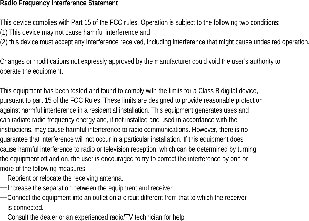   Radio Frequency Interference Statement  This device complies with Part 15 of the FCC rules. Operation is subject to the following two conditions: (1) This device may not cause harmful interference and (2) this device must accept any interference received, including interference that might cause undesired operation.  Changes or modifications not expressly approved by the manufacturer could void the user’s authority to operate the equipment.  This equipment has been tested and found to comply with the limits for a Class B digital device, pursuant to part 15 of the FCC Rules. These limits are designed to provide reasonable protection against harmful interference in a residential installation. This equipment generates uses and can radiate radio frequency energy and, if not installed and used in accordance with the instructions, may cause harmful interference to radio communications. However, there is no guarantee that interference will not occur in a particular installation. If this equipment does cause harmful interference to radio or television reception, which can be determined by turning the equipment off and on, the user is encouraged to try to correct the interference by one or more of the following measures: —Reorient or relocate the receiving antenna. —Increase the separation between the equipment and receiver. —Connect the equipment into an outlet on a circuit different from that to which the receiver is connected. —Consult the dealer or an experienced radio/TV technician for help. 