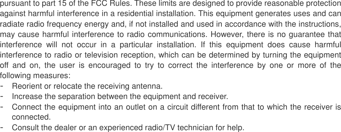 pursuant to part 15 of the FCC Rules. These limits are designed to provide reasonable protection against harmful interference in a residential installation. This equipment generates uses and can radiate radio frequency energy and, if not installed and used in accordance with the instructions, may cause harmful interference to radio communications. However, there is no guarantee that interference  will  not  occur  in  a  particular  installation.  If  this  equipment  does  cause  harmful interference to radio or television reception, which can be determined by turning the equipment off  and  on,  the  user  is  encouraged  to  try  to  correct  the  interference  by  one  or  more  of  the following measures: -  Reorient or relocate the receiving antenna. -  Increase the separation between the equipment and receiver. -  Connect the equipment into an outlet on a circuit different from that to which the receiver is connected. -  Consult the dealer or an experienced radio/TV technician for help.  