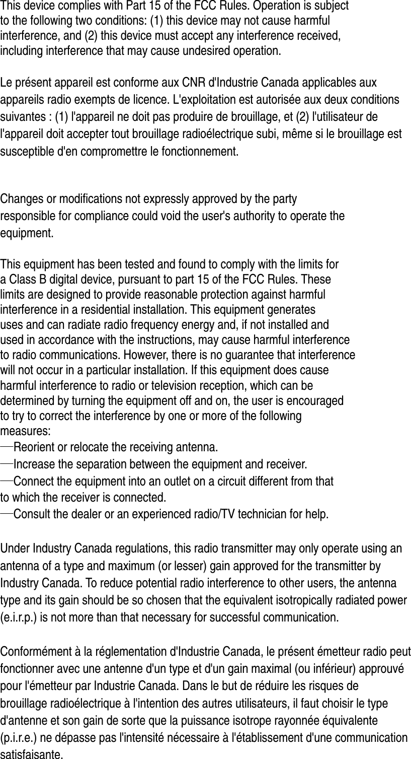  This device complies with Part 15 of the FCC Rules. Operation is subject   to the following two conditions: (1) this device may not cause harmful   interference, and (2) this device must accept any interference received,   including interference that may cause undesired operation.  Le présent appareil est conforme aux CNR d&apos;Industrie Canada applicables aux   appareils radio exempts de licence. L&apos;exploitation est autorisée aux deux conditions   suivantes : (1) l&apos;appareil ne doit pas produire de brouillage, et (2) l&apos;utilisateur de   l&apos;appareil doit accepter tout brouillage radioélectrique subi, même si le brouillage est   susceptible d&apos;en compromettre le fonctionnement.   Changes or modifications not expressly approved by the party   responsible for compliance could void the user&apos;s authority to operate the   equipment.  This equipment has been tested and found to comply with the limits for   a Class B digital device, pursuant to part 15 of the FCC Rules. These   limits are designed to provide reasonable protection against harmful   interference in a residential installation. This equipment generates   uses and can radiate radio frequency energy and, if not installed and   used in accordance with the instructions, may cause harmful interference   to radio communications. However, there is no guarantee that interference   will not occur in a particular installation. If this equipment does cause   harmful interference to radio or television reception, which can be   determined by turning the equipment off and on, the user is encouraged   to try to correct the interference by one or more of the following   measures: —Reorient or relocate the receiving antenna. —Increase the separation between the equipment and receiver. —Connect the equipment into an outlet on a circuit different from that   to which the receiver is connected. —Consult the dealer or an experienced radio/TV technician for help.  Under Industry Canada regulations, this radio transmitter may only operate using an   antenna of a type and maximum (or lesser) gain approved for the transmitter by   Industry Canada. To reduce potential radio interference to other users, the antenna   type and its gain should be so chosen that the equivalent isotropically radiated power   (e.i.r.p.) is not more than that necessary for successful communication.    Conformément à la réglementation d&apos;Industrie Canada, le présent émetteur radio peut fonctionner avec une antenne d&apos;un type et d&apos;un gain maximal (ou inférieur) approuvé   pour l&apos;émetteur par Industrie Canada. Dans le but de réduire les risques de   brouillage radioélectrique à l&apos;intention des autres utilisateurs, il faut choisir le type   d&apos;antenne et son gain de sorte que la puissance isotrope rayonnée équivalente   (p.i.r.e.) ne dépasse pas l&apos;intensité nécessaire à l&apos;établissement d&apos;une communication   satisfaisante.  