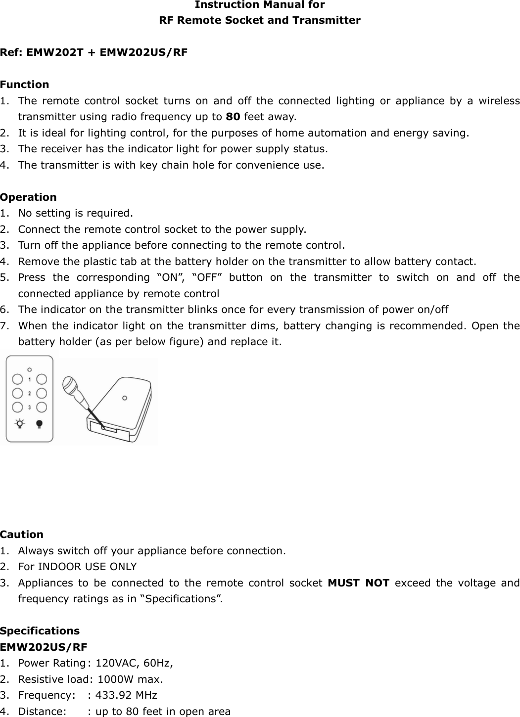   Instruction Manual for   RF Remote Socket and Transmitter  Ref: EMW202T + EMW202US/RF    Function 1. The  remote  control  socket  turns  on  and  off  the  connected  lighting  or  appliance  by  a  wireless transmitter using radio frequency up to 80 feet away. 2. It is ideal for lighting control, for the purposes of home automation and energy saving. 3. The receiver has the indicator light for power supply status.   4. The transmitter is with key chain hole for convenience use.                                       Operation   1. No setting is required.   2. Connect the remote control socket to the power supply. 3. Turn off the appliance before connecting to the remote control.   4. Remove the plastic tab at the battery holder on the transmitter to allow battery contact.     5. Press  the  corresponding  “ON”,  “OFF”  button  on  the  transmitter  to  switch  on  and  off  the connected appliance by remote control 6. The indicator on the transmitter blinks once for every transmission of power on/off   7. When the indicator light on the transmitter dims, battery changing is recommended. Open the battery holder (as per below figure) and replace it.                                     Caution 1. Always switch off your appliance before connection. 2. For INDOOR USE ONLY   3. Appliances  to  be  connected  to  the  remote  control  socket  MUST  NOT  exceed  the  voltage  and frequency ratings as in “Specifications”.  Specifications EMW202US/RF 1. Power Rating : 120VAC, 60Hz, 2. Resistive load: 1000W max.   3. Frequency:    : 433.92 MHz   4. Distance:    : up to 80 feet in open area    